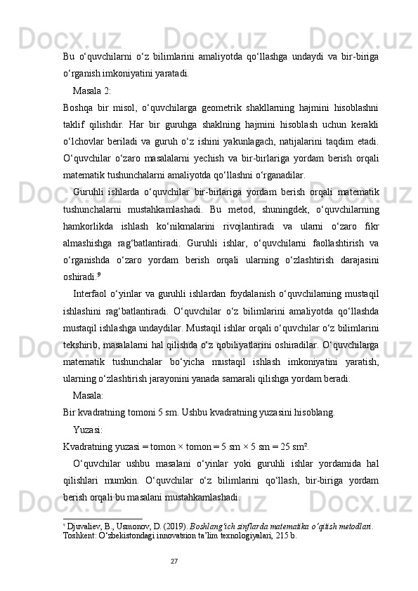 27Bu   o‘quvchilarni   o‘z   bilimlarini   amaliyotda   qo‘llashga   undaydi   va   bir-biriga
o‘rganish imkoniyatini yaratadi.
Masala 2:
Boshqa   bir   misol,   o‘quvchilarga   geometrik   shakllarning   hajmini   hisoblashni
taklif   qilishdir.   Har   bir   guruhga   shaklning   hajmini   hisoblash   uchun   kerakli
o‘lchovlar   beriladi   va   guruh   o‘z   ishini   yakunlagach,   natijalarini   taqdim   etadi.
O‘quvchilar   o‘zaro   masalalarni   yechish   va   bir-birlariga   yordam   berish   orqali
matematik tushunchalarni amaliyotda qo‘llashni o‘rganadilar.
Guruhli   ishlarda   o‘quvchilar   bir-birlariga   yordam   berish   orqali   matematik
tushunchalarni   mustahkamlashadi.   Bu   metod,   shuningdek,   o‘quvchilarning
hamkorlikda   ishlash   ko‘nikmalarini   rivojlantiradi   va   ularni   o‘zaro   fikr
almashishga   rag‘batlantiradi.   Guruhli   ishlar,   o‘quvchilarni   faollashtirish   va
o‘rganishda   o‘zaro   yordam   berish   orqali   ularning   o‘zlashtirish   darajasini
oshiradi. 9
Interfaol   o‘yinlar   va   guruhli   ishlardan   foydalanish   o‘quvchilarning   mustaqil
ishlashini   rag‘batlantiradi.   O‘quvchilar   o‘z   bilimlarini   amaliyotda   qo‘llashda
mustaqil ishlashga undaydilar. Mustaqil ishlar orqali o‘quvchilar o‘z bilimlarini
tekshirib, masalalarni hal qilishda o‘z qobiliyatlarini oshiradilar. O‘quvchilarga
matematik   tushunchalar   bo‘yicha   mustaqil   ishlash   imkoniyatini   yaratish,
ularning o‘zlashtirish jarayonini yanada samarali qilishga yordam beradi.
Masala:
Bir kvadratning tomoni 5 sm. Ushbu kvadratning yuzasini hisoblang.
Yuzasi:
Kvadratning yuzasi = tomon × tomon = 5 sm × 5 sm = 25 sm².
O‘quvchilar   ushbu   masalani   o‘yinlar   yoki   guruhli   ishlar   yordamida   hal
qilishlari   mumkin.   O‘quvchilar   o‘z   bilimlarini   qo‘llash,   bir-biriga   yordam
berish orqali bu masalani mustahkamlashadi.
9
  Djuvaliev, B., Usmonov, D. (2019).  Boshlang‘ich sinflarda matematika o‘qitish metodlari.  
Toshkent: O‘zbekistondagi innovatsion ta’lim texnologiyalari, 215 b. 