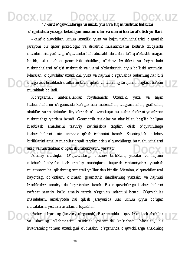 284.4-sinf o‘quvchilariga uzunlik, yuza va hajm tushunchalarini
o‘rgatishda yuzaga keladigan muammolar va ularni bartaraf etish yo‘llari
4-sinf   o‘quvchilari   uchun   uzunlik,   yuza   va   hajm   tushunchalarini   o‘rganish
jarayoni   bir   qator   psixologik   va   didaktik   muammolarni   keltirib   chiqarishi
mumkin. Bu yoshdagi o‘quvchilar hali abstrakt fikrlashni to‘liq o‘zlashtirmagan
bo‘lib,   ular   uchun   geometrik   shakllar,   o‘lchov   birliklari   va   hajm   kabi
tushunchalarni   to‘g‘ri   tushunish   va   ularni   o‘zlashtirish   qiyin   bo‘lishi   mumkin.
Masalan, o‘quvchilar uzunlikni, yuza va hajmni o‘rganishda bularning har biri
o‘ziga xos hisoblash usullarini talab qiladi va ularning farqlarini anglash ba’zan
murakkab bo‘ladi.
Ko‘rgazmali   materiallardan   foydalanish:   Uzunlik,   yuza   va   hajm
tushunchalarini   o‘rganishda   ko‘rgazmali   materiallar,   diagrammalar,   grafikalar,
shakllar va modelardan foydalanish o‘quvchilarga bu tushunchalarni yaxshiroq
tushunishga   yordam   beradi.   Geometrik   shakllar   va   ular   bilan   bog‘liq   bo‘lgan
hisoblash   amallarini   tasviriy   ko‘rinishda   taqdim   etish   o‘quvchilarga
tushunchalarni   aniq   tasavvur   qilish   imkonini   beradi.   Shuningdek,   o‘lchov
birliklarini amaliy misollar orqali taqdim etish o‘quvchilarga bu tushunchalarni
aniq va mustahkam o‘rganish imkoniyatini yaratadi.
Amaliy   mashqlar:   O‘quvchilarga   o‘lchov   birliklari,   yuzalar   va   hajmni
o‘lchash   bo‘yicha   turli   amaliy   mashqlarni   bajarish   imkoniyatini   yaratish
muammoni hal qilishning samarali yo‘llaridan biridir. Masalan, o‘quvchilar real
hayotdagi   ob’ektlarni   o‘lchash,   geometrik   shakllarning   yuzasini   va   hajmini
hisoblashni   amaliyotda   bajarishlari   kerak.   Bu   o‘quvchilarga   tushunchalarni
nafaqat   nazariy,   balki   amaliy   tarzda   o‘rganish   imkonini   beradi.   O‘quvchilar
masalalarni   amaliyotda   hal   qilish   jarayonida   ular   uchun   qiyin   bo‘lgan
masalalarni yechish usullarini topadilar.
Pictorial learning (tasviriy o‘rganish): Bu metodda o‘quvchilar turli shakllar
va   ularning   o‘lchovlarini   tasvirlar   yordamida   ko‘rishadi.   Masalan,   bir
kvadratning   tomon   uzunligini   o‘lchashni   o‘rgatishda   o‘quvchilarga   shaklning 