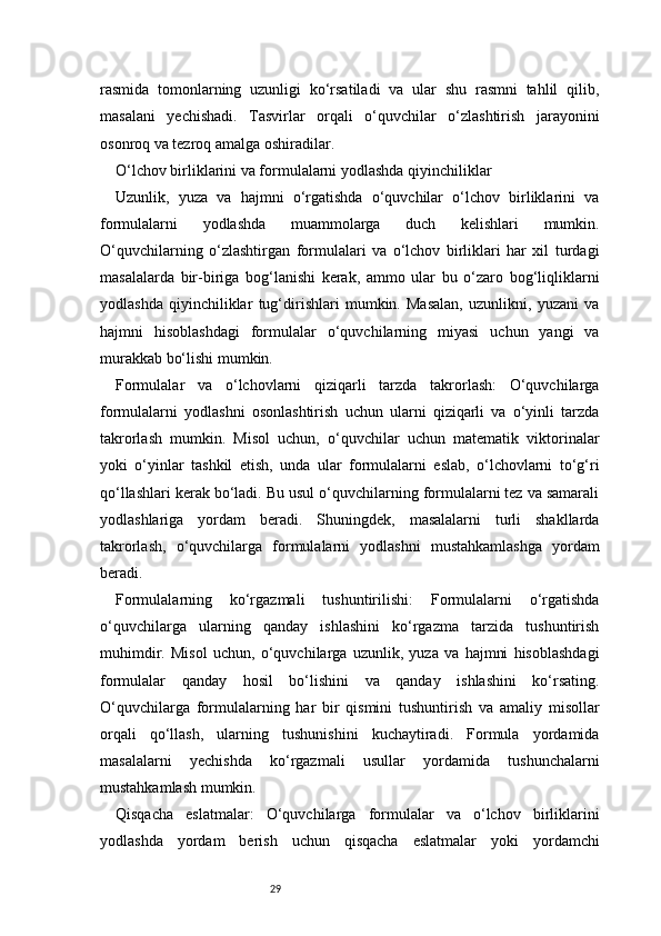 29rasmida   tomonlarning   uzunligi   ko‘rsatiladi   va   ular   shu   rasmni   tahlil   qilib,
masalani   yechishadi.   Tasvirlar   orqali   o‘quvchilar   o‘zlashtirish   jarayonini
osonroq va tezroq amalga oshiradilar.
O‘lchov birliklarini va formulalarni yodlashda qiyinchiliklar
Uzunlik,   yuza   va   hajmni   o‘rgatishda   o‘quvchilar   o‘lchov   birliklarini   va
formulalarni   yodlashda   muammolarga   duch   kelishlari   mumkin.
O‘quvchilarning   o‘zlashtirgan   formulalari   va   o‘lchov   birliklari   har   xil   turdagi
masalalarda   bir-biriga   bog‘lanishi   kerak,   ammo   ular   bu   o‘zaro   bog‘liqliklarni
yodlashda   qiyinchiliklar   tug‘dirishlari   mumkin.   Masalan,   uzunlikni,   yuzani   va
hajmni   hisoblashdagi   formulalar   o‘quvchilarning   miyasi   uchun   yangi   va
murakkab bo‘lishi mumkin.
Formulalar   va   o‘lchovlarni   qiziqarli   tarzda   takrorlash:   O‘quvchilarga
formulalarni   yodlashni   osonlashtirish   uchun   ularni   qiziqarli   va   o‘yinli   tarzda
takrorlash   mumkin.   Misol   uchun,   o‘quvchilar   uchun   matematik   viktorinalar
yoki   o‘yinlar   tashkil   etish,   unda   ular   formulalarni   eslab,   o‘lchovlarni   to‘g‘ri
qo‘llashlari kerak bo‘ladi. Bu usul o‘quvchilarning formulalarni tez va samarali
yodlashlariga   yordam   beradi.   Shuningdek,   masalalarni   turli   shakllarda
takrorlash,   o‘quvchilarga   formulalarni   yodlashni   mustahkamlashga   yordam
beradi.
Formulalarning   ko‘rgazmali   tushuntirilishi:   Formulalarni   o‘rgatishda
o‘quvchilarga   ularning   qanday   ishlashini   ko‘rgazma   tarzida   tushuntirish
muhimdir.   Misol   uchun,   o‘quvchilarga   uzunlik,   yuza   va   hajmni   hisoblashdagi
formulalar   qanday   hosil   bo‘lishini   va   qanday   ishlashini   ko‘rsating.
O‘quvchilarga   formulalarning   har   bir   qismini   tushuntirish   va   amaliy   misollar
orqali   qo‘llash,   ularning   tushunishini   kuchaytiradi.   Formula   yordamida
masalalarni   yechishda   ko‘rgazmali   usullar   yordamida   tushunchalarni
mustahkamlash mumkin.
Qisqacha   eslatmalar:   O‘quvchilarga   formulalar   va   o‘lchov   birliklarini
yodlashda   yordam   berish   uchun   qisqacha   eslatmalar   yoki   yordamchi 
