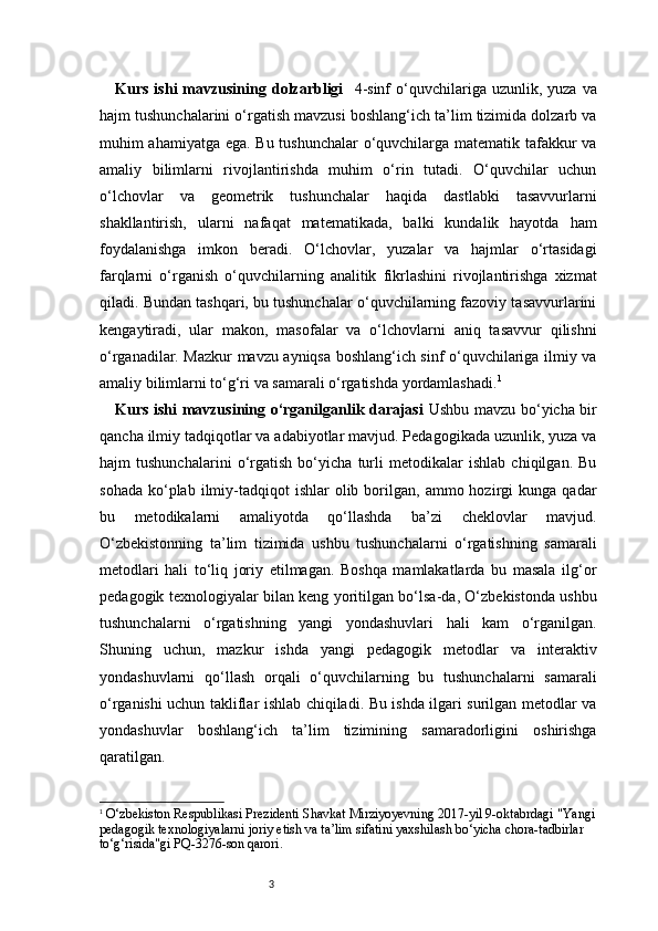 3Kurs  ishi  mavzusining  dolzarbligi     4-sinf  o‘quvchilariga  uzunlik,  yuza  va
hajm tushunchalarini o‘rgatish mavzusi boshlang‘ich ta’lim tizimida dolzarb va
muhim ahamiyatga ega. Bu tushunchalar o‘quvchilarga matematik tafakkur va
amaliy   bilimlarni   rivojlantirishda   muhim   o‘rin   tutadi.   O‘quvchilar   uchun
o‘lchovlar   va   geometrik   tushunchalar   haqida   dastlabki   tasavvurlarni
shakllantirish,   ularni   nafaqat   matematikada,   balki   kundalik   hayotda   ham
foydalanishga   imkon   beradi.   O‘lchovlar,   yuzalar   va   hajmlar   o‘rtasidagi
farqlarni   o‘rganish   o‘quvchilarning   analitik   fikrlashini   rivojlantirishga   xizmat
qiladi. Bundan tashqari, bu tushunchalar o‘quvchilarning fazoviy tasavvurlarini
kengaytiradi,   ular   makon,   masofalar   va   o‘lchovlarni   aniq   tasavvur   qilishni
o‘rganadilar. Mazkur mavzu ayniqsa boshlang‘ich sinf o‘quvchilariga ilmiy va
amaliy bilimlarni to‘g‘ri va samarali o‘rgatishda yordamlashadi. 1
Kurs ishi mavzusining o‘rganilganlik darajasi   Ushbu mavzu bo‘yicha bir
qancha ilmiy tadqiqotlar va adabiyotlar mavjud. Pedagogikada uzunlik, yuza va
hajm   tushunchalarini   o‘rgatish   bo‘yicha   turli   metodikalar   ishlab   chiqilgan.   Bu
sohada   ko‘plab  ilmiy-tadqiqot  ishlar   olib  borilgan,  ammo  hozirgi   kunga  qadar
bu   metodikalarni   amaliyotda   qo‘llashda   ba’zi   cheklovlar   mavjud.
O‘zbekistonning   ta’lim   tizimida   ushbu   tushunchalarni   o‘rgatishning   samarali
metodlari   hali   to‘liq   joriy   etilmagan.   Boshqa   mamlakatlarda   bu   masala   ilg‘or
pedagogik texnologiyalar bilan keng yoritilgan bo‘lsa-da, O‘zbekistonda ushbu
tushunchalarni   o‘rgatishning   yangi   yondashuvlari   hali   kam   o‘rganilgan.
Shuning   uchun,   mazkur   ishda   yangi   pedagogik   metodlar   va   interaktiv
yondashuvlarni   qo‘llash   orqali   o‘quvchilarning   bu   tushunchalarni   samarali
o‘rganishi uchun takliflar ishlab chiqiladi. Bu ishda ilgari surilgan metodlar va
yondashuvlar   boshlang‘ich   ta’lim   tizimining   samaradorligini   oshirishga
qaratilgan.
1
  O‘zbekiston Respublikasi Prezidenti Shavkat Mirziyoyevning 2017-yil 9-oktabrdagi "Yangi
pedagogik texnologiyalarni joriy etish va ta’lim sifatini yaxshilash bo‘yicha chora-tadbirlar 
to‘g‘risida"gi PQ-3276-son qarori. 