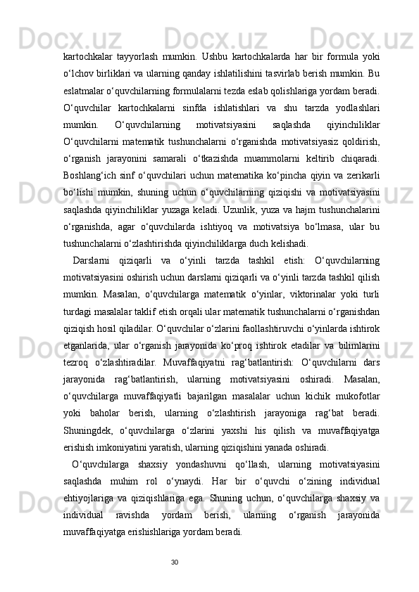 30kartochkalar   tayyorlash   mumkin.   Ushbu   kartochkalarda   har   bir   formula   yoki
o‘lchov birliklari va ularning qanday ishlatilishini tasvirlab berish mumkin. Bu
eslatmalar o‘quvchilarning formulalarni tezda eslab qolishlariga yordam beradi.
O‘quvchilar   kartochkalarni   sinfda   ishlatishlari   va   shu   tarzda   yodlashlari
mumkin.   O‘quvchilarning   motivatsiyasini   saqlashda   qiyinchiliklar
O‘quvchilarni   matematik   tushunchalarni   o‘rganishda   motivatsiyasiz   qoldirish,
o‘rganish   jarayonini   samarali   o‘tkazishda   muammolarni   keltirib   chiqaradi.
Boshlang‘ich   sinf   o‘quvchilari   uchun   matematika   ko‘pincha   qiyin   va   zerikarli
bo‘lishi   mumkin,   shuning   uchun   o‘quvchilarning   qiziqishi   va   motivatsiyasini
saqlashda  qiyinchiliklar   yuzaga  keladi.  Uzunlik,  yuza   va  hajm   tushunchalarini
o‘rganishda,   agar   o‘quvchilarda   ishtiyoq   va   motivatsiya   bo‘lmasa,   ular   bu
tushunchalarni o‘zlashtirishda qiyinchiliklarga duch kelishadi.
Darslarni   qiziqarli   va   o‘yinli   tarzda   tashkil   etish:   O‘quvchilarning
motivatsiyasini oshirish uchun darslarni qiziqarli va o‘yinli tarzda tashkil qilish
mumkin.   Masalan,   o‘quvchilarga   matematik   o‘yinlar,   viktorinalar   yoki   turli
turdagi masalalar taklif etish orqali ular matematik tushunchalarni o‘rganishdan
qiziqish hosil qiladilar. O‘quvchilar o‘zlarini faollashtiruvchi o‘yinlarda ishtirok
etganlarida,   ular   o‘rganish   jarayonida   ko‘proq   ishtirok   etadilar   va   bilimlarini
tezroq   o‘zlashtiradilar.   Muvaffaqiyatni   rag‘batlantirish:   O‘quvchilarni   dars
jarayonida   rag‘batlantirish,   ularning   motivatsiyasini   oshiradi.   Masalan,
o‘quvchilarga   muvaffaqiyatli   bajarilgan   masalalar   uchun   kichik   mukofotlar
yoki   baholar   berish,   ularning   o‘zlashtirish   jarayoniga   rag‘bat   beradi.
Shuningdek,   o‘quvchilarga   o‘zlarini   yaxshi   his   qilish   va   muvaffaqiyatga
erishish imkoniyatini yaratish, ularning qiziqishini yanada oshiradi.
  O‘quvchilarga   shaxsiy   yondashuvni   qo‘llash,   ularning   motivatsiyasini
saqlashda   muhim   rol   o‘ynaydi.   Har   bir   o‘quvchi   o‘zining   individual
ehtiyojlariga   va   qiziqishlariga   ega.   Shuning   uchun,   o‘quvchilarga   shaxsiy   va
individual   ravishda   yordam   berish,   ularning   o‘rganish   jarayonida
muvaffaqiyatga erishishlariga yordam beradi. 