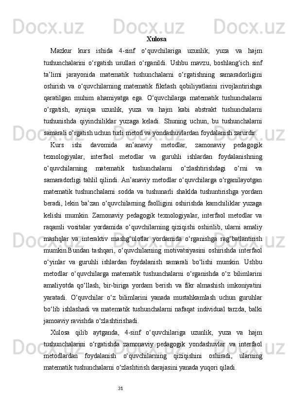 31 Xulosa
Mazkur   kurs   ishida   4-sinf   o‘quvchilariga   uzunlik,   yuza   va   hajm
tushunchalarini   o‘rgatish   usullari   o‘rganildi.   Ushbu   mavzu,   boshlang‘ich   sinf
ta’limi   jarayonida   matematik   tushunchalarni   o‘rgatishning   samaradorligini
oshirish   va   o‘quvchilarning   matematik   fikrlash   qobiliyatlarini   rivojlantirishga
qaratilgan   muhim   ahamiyatga   ega.   O‘quvchilarga   matematik   tushunchalarni
o‘rgatish,   ayniqsa   uzunlik,   yuza   va   hajm   kabi   abstrakt   tushunchalarni
tushunishda   qiyinchiliklar   yuzaga   keladi.   Shuning   uchun,   bu   tushunchalarni
samarali o‘rgatish uchun turli metod va yondashuvlardan foydalanish zarurdir.
Kurs   ishi   davomida   an’anaviy   metodlar,   zamonaviy   pedagogik
texnologiyalar,   interfaol   metodlar   va   guruhli   ishlardan   foydalanishning
o‘quvchilarning   matematik   tushunchalarni   o‘zlashtirishdagi   o‘rni   va
samaradorligi tahlil  qilindi. An’anaviy metodlar o‘quvchilarga o‘rganilayotgan
matematik   tushunchalarni   sodda   va   tushunarli   shaklda   tushuntirishga   yordam
beradi,   lekin   ba’zan   o‘quvchilarning   faolligini   oshirishda   kamchiliklar   yuzaga
kelishi   mumkin.   Zamonaviy   pedagogik   texnologiyalar,   interfaol   metodlar   va
raqamli   vositalar   yordamida   o‘quvchilarning   qiziqishi   oshirilib,   ularni   amaliy
mashqlar   va   interaktiv   mashg‘ulotlar   yordamida   o‘rganishga   rag‘batlantirish
mumkin.Bundan   tashqari,   o‘quvchilarning   motivatsiyasini   oshirishda   interfaol
o‘yinlar   va   guruhli   ishlardan   foydalanish   samarali   bo‘lishi   mumkin.   Ushbu
metodlar   o‘quvchilarga   matematik   tushunchalarni   o‘rganishda   o‘z   bilimlarini
amaliyotda   qo‘llash,   bir-biriga   yordam   berish   va   fikr   almashish   imkoniyatini
yaratadi.   O‘quvchilar   o‘z   bilimlarini   yanada   mustahkamlash   uchun   guruhlar
bo‘lib   ishlashadi   va   matematik   tushunchalarni   nafaqat   individual   tarzda,   balki
jamoaviy ravishda o‘zlashtirishadi.
Xulosa   qilib   aytganda,   4-sinf   o‘quvchilariga   uzunlik,   yuza   va   hajm
tushunchalarini   o‘rgatishda   zamonaviy   pedagogik   yondashuvlar   va   interfaol
metodlardan   foydalanish   o‘quvchilarning   qiziqishini   oshiradi,   ularning
matematik tushunchalarni o‘zlashtirish darajasini yanada yuqori qiladi.  