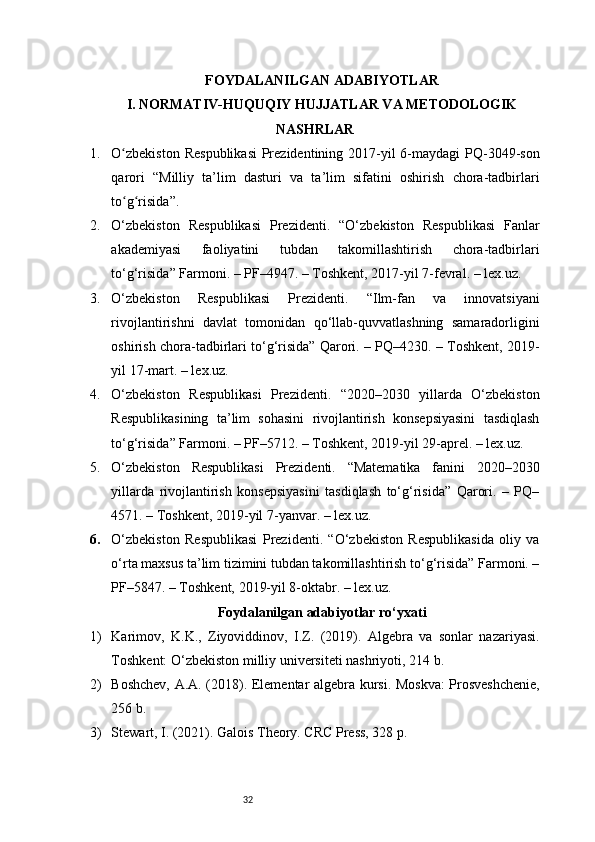 32FOYDALANILGAN ADABIYOTLAR
I. NORMATIV-HUQUQIY HUJJATLAR VA METODOLOGIK
NASHRLAR
1. O zbekiston  Respublikasi  Prezidentining 2017-yil  6-maydagi  PQ-3049-sonʻ
qarori   “Milliy   ta’lim   dasturi   va   ta’lim   sifatini   oshirish   chora-tadbirlari
to g risida”.
ʻ ʻ
2. O‘zbekiston   Respublikasi   Prezidenti.   “O‘zbekiston   Respublikasi   Fanlar
akademiyasi   faoliyatini   tubdan   takomillashtirish   chora-tadbirlari
to‘g‘risida” Farmoni. – PF–4947. – Toshkent, 2017-yil 7-fevral. – lex.uz.
3. O‘zbekiston   Respublikasi   Prezidenti.   “Ilm-fan   va   innovatsiyani
rivojlantirishni   davlat   tomonidan   qo‘llab-quvvatlashning   samaradorligini
oshirish chora-tadbirlari to‘g‘risida” Qarori. – PQ–4230. – Toshkent, 2019-
yil 17-mart. – lex.uz.
4. O‘zbekiston   Respublikasi   Prezidenti.   “2020–2030   yillarda   O‘zbekiston
Respublikasining   ta’lim   sohasini   rivojlantirish   konsepsiyasini   tasdiqlash
to‘g‘risida” Farmoni. – PF–5712. – Toshkent, 2019-yil 29-aprel. – lex.uz.
5. O‘zbekiston   Respublikasi   Prezidenti.   “Matematika   fanini   2020–2030
yillarda   rivojlantirish   konsepsiyasini   tasdiqlash   to‘g‘risida”   Qarori.   –   PQ–
4571. – Toshkent, 2019-yil 7-yanvar. – lex.uz.
6. O‘zbekiston   Respublikasi   Prezidenti.   “O‘zbekiston   Respublikasida   oliy   va
o‘rta maxsus ta’lim tizimini tubdan takomillashtirish to‘g‘risida” Farmoni. –
PF–5847. – Toshkent, 2019-yil 8-oktabr. – lex.uz.
Foydalanilgan adabiyotlar ro‘yxati
1) Karimov,   K.K.,   Ziyoviddinov,   I.Z.   (2019).   Algebra   va   sonlar   nazariyasi.
Toshkent: O‘zbekiston milliy universiteti nashriyoti, 214 b.
2) Boshchev, A.A. (2018). Elementar algebra kursi. Moskva: Prosveshchenie,
256 b.
3) Stewart, I. (2021). Galois Theory. CRC Press, 328 p. 