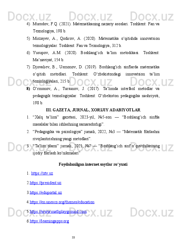 334) Murodov, F.Q. (2021). Matematikaning nazariy asoslari. Toshkent: Fan va
Texnologiya, 198 b.
5) Mirzayev,   A.,   Qodirov,   A.   (2020).   Matematika   o‘qitishda   innovatsion
texnologiyalar. Toshkent: Fan va Texnologiya, 312 b.
6) Yusupov,   A.M.   (2020).   Boshlang‘ich   ta’lim   metodikasi.   Toshkent:
Ma’naviyat, 154 b.
7) Djuvaliev,   B.,   Usmonov,   D.   (2019).   Boshlang‘ich   sinflarda   matematika
o‘qitish   metodlari.   Toshkent:   O‘zbekistondagi   innovatsion   ta’lim
texnologiyalari, 215 b.
8) O‘rmonov,   A.,   Tursunov,   J.   (2017).   Ta’limda   interfaol   metodlar   va
pedagogik   texnologiyalar.   Toshkent:   O‘zbekiston   pedagogika   nashriyoti,
198 b.
III. GAZETA, JURNAL, XORIJIY ADABIYOTLAR
1. “Xalq   ta’limi”   gazetasi,   2023-yil,   №5-son   —   “Boshlang‘ich   sinfda
masalalar bilan ishlashning samaradorligi”.
2. “Pedagogika   va   psixologiya”   jurnali,   2022,   №3   —   “Matematik   fikrlashni
rivojlantirishning yangi metodlari”.
3. “Ta’lim   olami”   jurnali,   2021,   №7   —   “Boshlang‘ich   sinf   o‘quvchilarining
ijodiy fikrlash ko‘nikmalari”
Foydalanilgan internet saytlar ro‘yxati
1. https://xtv.uz   
2. https://president.uz
3. https://eduportal.uz
4. https://en.unesco.org/themes/education
5. https://www.mathplayground.com
6. https://learningapps.org 