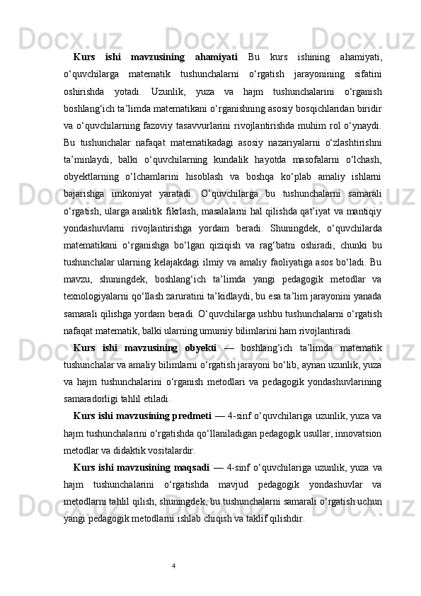 4Kurs   ishi   mavzusining   ahamiyati   Bu   kurs   ishining   ahamiyati,
o‘quvchilarga   matematik   tushunchalarni   o‘rgatish   jarayonining   sifatini
oshirishda   yotadi.   Uzunlik,   yuza   va   hajm   tushunchalarini   o‘rganish
boshlang‘ich ta’limda matematikani o‘rganishning asosiy bosqichlaridan biridir
va o‘quvchilarning fazoviy tasavvurlarini  rivojlantirishda muhim  rol  o‘ynaydi.
Bu   tushunchalar   nafaqat   matematikadagi   asosiy   nazariyalarni   o‘zlashtirishni
ta’minlaydi,   balki   o‘quvchilarning   kundalik   hayotda   masofalarni   o‘lchash,
obyektlarning   o‘lchamlarini   hisoblash   va   boshqa   ko‘plab   amaliy   ishlarni
bajarishga   imkoniyat   yaratadi.   O‘quvchilarga   bu   tushunchalarni   samarali
o‘rgatish, ularga analitik fikrlash, masalalarni hal qilishda qat’iyat va mantiqiy
yondashuvlarni   rivojlantirishga   yordam   beradi.   Shuningdek,   o‘quvchilarda
matematikani   o‘rganishga   bo‘lgan   qiziqish   va   rag‘batni   oshiradi,   chunki   bu
tushunchalar ularning kelajakdagi ilmiy va amaliy faoliyatiga asos  bo‘ladi. Bu
mavzu,   shuningdek,   boshlang‘ich   ta’limda   yangi   pedagogik   metodlar   va
texnologiyalarni qo‘llash zaruratini ta’kidlaydi, bu esa ta’lim jarayonini yanada
samarali qilishga yordam beradi. O‘quvchilarga ushbu tushunchalarni o‘rgatish
nafaqat matematik, balki ularning umumiy bilimlarini ham rivojlantiradi.
Kurs   ishi   mavzusining   obyekti   —   boshlang‘ich   ta’limda   matematik
tushunchalar va amaliy bilimlarni o‘rgatish jarayoni bo‘lib, aynan uzunlik, yuza
va   hajm   tushunchalarini   o‘rganish   metodlari   va   pedagogik   yondashuvlarining
samaradorligi tahlil etiladi.
Kurs ishi mavzusining predmeti   — 4-sinf o‘quvchilariga uzunlik, yuza va
hajm tushunchalarini o‘rgatishda qo‘llaniladigan pedagogik usullar, innovatsion
metodlar va didaktik vositalardir.
Kurs  ishi  mavzusining  maqsadi   —  4-sinf  o‘quvchilariga  uzunlik,  yuza  va
hajm   tushunchalarini   o‘rgatishda   mavjud   pedagogik   yondashuvlar   va
metodlarni tahlil qilish, shuningdek, bu tushunchalarni samarali o‘rgatish uchun
yangi pedagogik metodlarni ishlab chiqish va taklif qilishdir. 