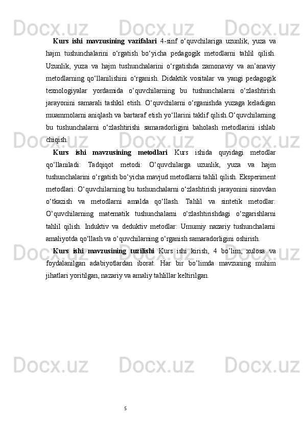 5Kurs   ishi   mavzusining   vazifalari   4-sinf   o‘quvchilariga   uzunlik,   yuza   va
hajm   tushunchalarini   o‘rgatish   bo‘yicha   pedagogik   metodlarni   tahlil   qilish.
Uzunlik,   yuza   va   hajm   tushunchalarini   o‘rgatishda   zamonaviy   va   an’anaviy
metodlarning   qo‘llanilishini   o‘rganish.   Didaktik   vositalar   va   yangi   pedagogik
texnologiyalar   yordamida   o‘quvchilarning   bu   tushunchalarni   o‘zlashtirish
jarayonini   samarali   tashkil   etish.   O‘quvchilarni   o‘rganishda   yuzaga   keladigan
muammolarni aniqlash va bartaraf etish yo‘llarini taklif qilish.O‘quvchilarning
bu   tushunchalarni   o‘zlashtirishi   samaradorligini   baholash   metodlarini   ishlab
chiqish.
Kurs   ishi   mavzusining   metodlari   Kurs   ishida   quyidagi   metodlar
qo‘llaniladi:   Tadqiqot   metodi:   O‘quvchilarga   uzunlik,   yuza   va   hajm
tushunchalarini o‘rgatish bo‘yicha mavjud metodlarni tahlil qilish. Eksperiment
metodlari: O‘quvchilarning bu tushunchalarni o‘zlashtirish jarayonini sinovdan
o‘tkazish   va   metodlarni   amalda   qo‘llash.   Tahlil   va   sintetik   metodlar:
O‘quvchilarning   matematik   tushunchalarni   o‘zlashtirishdagi   o‘zgarishlarni
tahlil   qilish.   Induktiv   va   deduktiv   metodlar:   Umumiy   nazariy   tushunchalarni
amaliyotda qo‘llash va o‘quvchilarning o‘rganish samaradorligini oshirish.
Kurs   ishi   mavzusining   tuzilishi   Kurs   ishi   kirish,   4   bo’lim ,   xulosa   va
foydalanilgan   adabiyotlardan   iborat.   Har   bir   bo’limda   mavzuning   muhim
jihatlari yoritilgan, nazariy va amaliy tahlillar keltirilgan. 