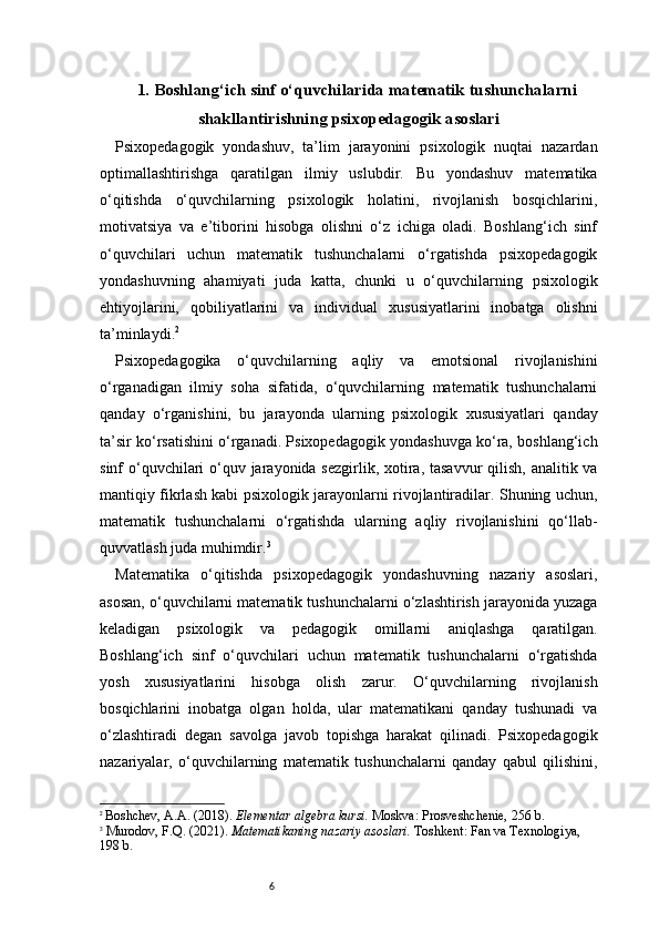 61. Boshlang‘ich sinf o‘quvchilarida matematik tushunchalarni
shakllantirishning psixopedagogik asoslari
Psixopedagogik   yondashuv,   ta’lim   jarayonini   psixologik   nuqtai   nazardan
optimallashtirishga   qaratilgan   ilmiy   uslubdir.   Bu   yondashuv   matematika
o‘qitishda   o‘quvchilarning   psixologik   holatini,   rivojlanish   bosqichlarini,
motivatsiya   va   e’tiborini   hisobga   olishni   o‘z   ichiga   oladi.   Boshlang‘ich   sinf
o‘quvchilari   uchun   matematik   tushunchalarni   o‘rgatishda   psixopedagogik
yondashuvning   ahamiyati   juda   katta,   chunki   u   o‘quvchilarning   psixologik
ehtiyojlarini,   qobiliyatlarini   va   individual   xususiyatlarini   inobatga   olishni
ta’minlaydi. 2
Psixopedagogika   o‘quvchilarning   aqliy   va   emotsional   rivojlanishini
o‘rganadigan   ilmiy   soha   sifatida,   o‘quvchilarning   matematik   tushunchalarni
qanday   o‘rganishini,   bu   jarayonda   ularning   psixologik   xususiyatlari   qanday
ta’sir ko‘rsatishini o‘rganadi. Psixopedagogik yondashuvga ko‘ra, boshlang‘ich
sinf o‘quvchilari o‘quv jarayonida sezgirlik, xotira, tasavvur  qilish, analitik va
mantiqiy fikrlash kabi psixologik jarayonlarni rivojlantiradilar. Shuning uchun,
matematik   tushunchalarni   o‘rgatishda   ularning   aqliy   rivojlanishini   qo‘llab-
quvvatlash juda muhimdir. 3
Matematika   o‘qitishda   psixopedagogik   yondashuvning   nazariy   asoslari,
asosan, o‘quvchilarni matematik tushunchalarni o‘zlashtirish jarayonida yuzaga
keladigan   psixologik   va   pedagogik   omillarni   aniqlashga   qaratilgan.
Boshlang‘ich   sinf   o‘quvchilari   uchun   matematik   tushunchalarni   o‘rgatishda
yosh   xususiyatlarini   hisobga   olish   zarur.   O‘quvchilarning   rivojlanish
bosqichlarini   inobatga   olgan   holda,   ular   matematikani   qanday   tushunadi   va
o‘zlashtiradi   degan   savolga   javob   topishga   harakat   qilinadi.   Psixopedagogik
nazariyalar,   o‘quvchilarning   matematik   tushunchalarni   qanday   qabul   qilishini,
2
  Boshchev, A.A. (2018).  Elementar algebra kursi.  Moskva: Prosveshchenie, 256 b.
3
  Murodov, F.Q. (2021).  Matematikaning nazariy asoslari.  Toshkent: Fan va Texnologiya, 
198 b. 