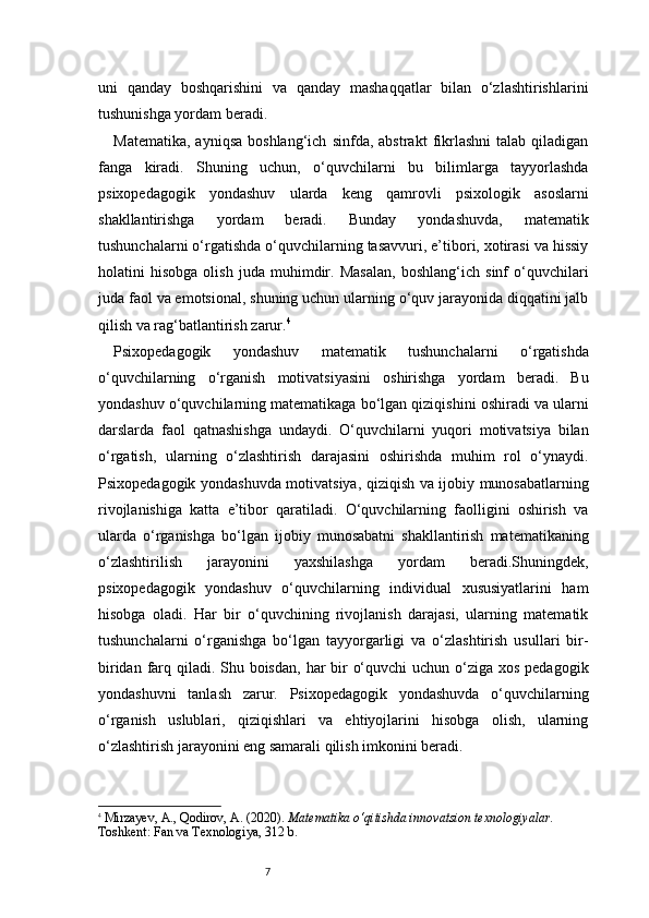 7uni   qanday   boshqarishini   va   qanday   mashaqqatlar   bilan   o‘zlashtirishlarini
tushunishga yordam beradi.
Matematika,   ayniqsa   boshlang‘ich   sinfda,   abstrakt   fikrlashni   talab  qiladigan
fanga   kiradi.   Shuning   uchun,   o‘quvchilarni   bu   bilimlarga   tayyorlashda
psixopedagogik   yondashuv   ularda   keng   qamrovli   psixologik   asoslarni
shakllantirishga   yordam   beradi.   Bunday   yondashuvda,   matematik
tushunchalarni o‘rgatishda o‘quvchilarning tasavvuri, e’tibori, xotirasi va hissiy
holatini   hisobga   olish   juda   muhimdir.   Masalan,   boshlang‘ich   sinf   o‘quvchilari
juda faol va emotsional, shuning uchun ularning o‘quv jarayonida diqqatini jalb
qilish va rag‘batlantirish zarur. 4
Psixopedagogik   yondashuv   matematik   tushunchalarni   o‘rgatishda
o‘quvchilarning   o‘rganish   motivatsiyasini   oshirishga   yordam   beradi.   Bu
yondashuv o‘quvchilarning matematikaga bo‘lgan qiziqishini oshiradi va ularni
darslarda   faol   qatnashishga   undaydi.   O‘quvchilarni   yuqori   motivatsiya   bilan
o‘rgatish,   ularning   o‘zlashtirish   darajasini   oshirishda   muhim   rol   o‘ynaydi.
Psixopedagogik yondashuvda motivatsiya, qiziqish va ijobiy munosabatlarning
rivojlanishiga   katta   e’tibor   qaratiladi.   O‘quvchilarning   faolligini   oshirish   va
ularda   o‘rganishga   bo‘lgan   ijobiy   munosabatni   shakllantirish   matematikaning
o‘zlashtirilish   jarayonini   yaxshilashga   yordam   beradi.Shuningdek,
psixopedagogik   yondashuv   o‘quvchilarning   individual   xususiyatlarini   ham
hisobga   oladi.   Har   bir   o‘quvchining   rivojlanish   darajasi,   ularning   matematik
tushunchalarni   o‘rganishga   bo‘lgan   tayyorgarligi   va   o‘zlashtirish   usullari   bir-
biridan farq qiladi. Shu boisdan,  har  bir  o‘quvchi  uchun o‘ziga xos pedagogik
yondashuvni   tanlash   zarur.   Psixopedagogik   yondashuvda   o‘quvchilarning
o‘rganish   uslublari,   qiziqishlari   va   ehtiyojlarini   hisobga   olish,   ularning
o‘zlashtirish jarayonini eng samarali qilish imkonini beradi.
4
  Mirzayev, A., Qodirov, A. (2020).  Matematika o‘qitishda innovatsion texnologiyalar.  
Toshkent: Fan va Texnologiya, 312 b. 