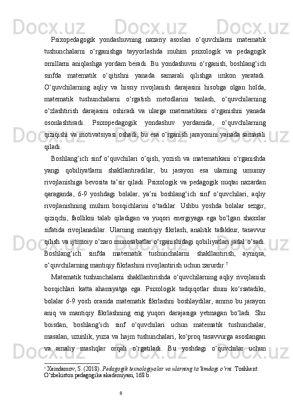 8Psixopedagogik   yondashuvning   nazariy   asoslari   o‘quvchilarni   matematik
tushunchalarni   o‘rganishga   tayyorlashda   muhim   psixologik   va   pedagogik
omillarni   aniqlashga   yordam   beradi.   Bu   yondashuvni   o‘rganish,   boshlang‘ich
sinfda   matematik   o‘qitishni   yanada   samarali   qilishga   imkon   yaratadi.
O‘quvchilarning   aqliy   va   hissiy   rivojlanish   darajasini   hisobga   olgan   holda,
matematik   tushunchalarni   o‘rgatish   metodlarini   tanlash,   o‘quvchilarning
o‘zlashtirish   darajasini   oshiradi   va   ularga   matematikani   o‘rganishni   yanada
osonlashtiradi.   Psixopedagogik   yondashuv   yordamida,   o‘quvchilarning
qiziqishi  va  motivatsiyasi  oshadi,   bu  esa   o‘rganish  jarayonini   yanada  samarali
qiladi.
Boshlang‘ich   sinf   o‘quvchilari   o‘qish,   yozish   va   matematikani   o‘rganishda
yangi   qobiliyatlarni   shakllantiradilar,   bu   jarayon   esa   ularning   umumiy
rivojlanishiga   bevosita   ta’sir   qiladi.   Psixologik   va   pedagogik   nuqtai   nazardan
qaraganda,   6-9   yoshdagi   bolalar,   ya’ni   boshlang‘ich   sinf   o‘quvchilari,   aqliy
rivojlanishning   muhim   bosqichlarini   o‘tadilar.   Ushbu   yoshda   bolalar   sezgir,
qiziqchi,   faollikni   talab   qiladigan   va   yuqori   energiyaga   ega   bo‘lgan   shaxslar
sifatida   rivojlanadilar.   Ularning   mantiqiy   fikrlash,   analitik   tafakkur,   tasavvur
qilish va ijtimoiy o‘zaro munosabatlar o‘rganishidagi qobiliyatlari jadal o‘sadi.
Boshlang‘ich   sinfda   matematik   tushunchalarni   shakllantirish,   ayniqsa,
o‘quvchilarning mantiqiy fikrlashini rivojlantirish uchun zarurdir. 5
Matematik   tushunchalarni   shakllantirishda   o‘quvchilarning   aqliy   rivojlanish
bosqichlari   katta   ahamiyatga   ega.   Psixologik   tadqiqotlar   shuni   ko‘rsatadiki,
bolalar   6-9   yosh   orasida   matematik   fikrlashni   boshlaydilar,   ammo   bu   jarayon
aniq   va   mantiqiy   fikrlashning   eng   yuqori   darajasiga   yetmagan   bo‘ladi.   Shu
boisdan,   boshlang‘ich   sinf   o‘quvchilari   uchun   matematik   tushunchalar,
masalan,   uzunlik,   yuza   va   hajm   tushunchalari,   ko‘proq   tasavvurga   asoslangan
va   amaliy   mashqlar   orqali   o‘rgatiladi.   Bu   yoshdagi   o‘quvchilar   uchun
5
  Xamdamov, S. (2018).  Pedagogik texnologiyalar va ularning ta’limdagi o‘rni.  Toshkent: 
O‘zbekiston pedagogika akademiyasi, 168 b. 