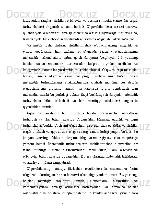 9tasavvurlar,   ranglar,   shakllar,   o‘lchovlar   va   boshqa   simvolik   elementlar   orqali
tushunchalarni   o‘rganish   samarali   bo‘ladi.   O‘quvchilar   biror   narsani   tasavvur
qilishda yoki o‘lchovlarni amalga oshirishda o‘z xususiyatlariga mos ravishda,
tasvirlar yoki fizik ob’ektlar yordamida amaliyotda o‘rgatishni afzal ko‘rishadi.
Matematik   tushunchalarni   shakllantirishda   o‘quvchilarning   sezgirlik   va
e’tibor   qobiliyatlari   ham   muhim   rol   o‘ynaydi.   Sezgirlik   o‘quvchilarning
matematik   tushunchalarni   qabul   qilish   darajasini   belgilaydi.   6-9   yoshdagi
bolalar   uchun   matematik   tushunchalar   ko‘proq   o‘yinlar,   tajribalar   va
ko‘rgazmali  materiallar   yordamida  mustahkamlanadi.  O‘quvchilarga  masalalar
berish,   ularni   amaliyotda   bajarish   va   yangi   bilimlarni   sinab   ko‘rish   orqali
matematik   tushunchalarni   shakllantirishga   erishish   mumkin.   Bu   davrda
o‘quvchilarning   diqqatini   jamlash   va   xatolarga   to‘g‘ri   yondashish   ham
muhimdir,   chunki   bu   yoshdagi   bolalar   faqat   boshlang‘ich   darajada   matematik
tushunchalar   bilan   ishlashadi   va   hali   mantiqiy   xatoliklarni   anglashda
qiynalishlari mumkin.
Aqliy   rivojlanishning   bu   bosqichida   bolalar   o‘zgaruvchan   ob’ektlarni
tushunish   va   ular   bilan   ishlashni   o‘rganadilar.   Masalan,   uzunlik   va   hajm
tushunchalari boshlang‘ich sinf o‘quvchilariga o‘rgatishda ob’ektlar va shakllar
orqali   o‘lchash   va   qiyoslashni   o‘rgatishning   samaradorligi   yuqori   bo‘ladi.   Bu
jarayon, ularning tafakkurini rivojlantirishga va mantiqiy xulosalar chiqarishga
yordam   beradi.   Matematik   tushunchalarni   shakllantirishda   o‘quvchilar   o‘z
tashqi   muhitiga   nisbatan   o‘zgaruvchilarni   tahlil   qilish,   ularni   o‘lchash   va
o‘lchovlar   bilan   ishlashni   o‘rganadilar.   Bu   esa   ularning   matematik   tafakkurini
va amaliy bilimlarni kengaytiradi.
O‘quvchilarning   mantiqiy   fikrlashini   rivojlantirishda,   matematika   fanini
o‘rganish, ularning analitik tafakkurini o‘stirishga yordam beradi. Bu yoshdagi
bolalar   mantiqiy   zanjirlarni   tuzish,   elementlarni   o‘zgartirish   va
kombinatsiyalarni   amalga   oshirishni   boshlaydilar.   Bu   jarayonda   bolalar
matematik   tushunchalarni   rivojlantirish   uchun   kerakli   asoslarni,   ya’ni   o‘zaro 