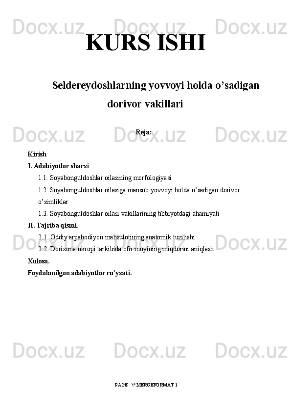 KURS ISHI
Seldereydoshlarning yovvoyi holda o’sadigan
dorivor vakillari
Reja:
Kirish
I. Adabiyotlar sharxi
      1.1. Soyabonguldoshlar oilasining morfologiyasi
      1.2. Soyabonguldoshlar oilasiga mansub yovvoyi holda o’sadigan dorivor 
o’simliklar
       1 .3. Soyabonguldoshlar oilasi vakillarining tibbiyotdagi ahamiyati
II. Tajriba qismi .
2 .1. Oddiy arpabodiyon mahsulotining anatomik tuzilishi
2 .2. Dorixona ukropi tarkibida efir moyining miqdorini aniqlash
Xulosa.
Foydalanilgan adabiyotlar ro’yxati.
 PAGE   \* MERGEFORMAT 1