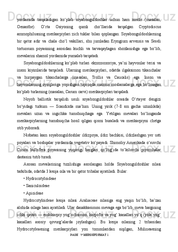 yordamida   tarqaladigan   ko‘plab   soyabonguldoshlar   uchun   ham   xosdir   (masalan,
Oenanthe).   O‘rta   Osiyoning   qumli   cho‘llarida   tarqalgan   Cryptodiscus
ammophilusning merikarpiylari zich tuklar bilan qoplangan. Soyabonguldoshlarning
bir   qator   adir   va   chala   cho‘l   vakillari,   shu   jumladan   Eryngium   arvensis   va   Seseli
tortuosum   poyasining   asosidan   kuchli   va   tarvaqaylagan   shoxlanishga   ega   bo‘lib,
mevalarini shamol yordamida yumalab tarqatadi.
Soyabonguldoshlarning   ko‘plab   turlari   ekzozooxoriya,   ya’ni   hayvonlar   terisi   va
inson   kiyimlarida   tarqaladi.   Ularning   merikarpiylari,   odatda   ilgaksimon   tikanchalar
va   hurpaygan   tikanchalarga   (masalan,   Trollis   va   Caucalis)   ega.   Inson   va
hayvonlarning oyoqlariga yopishgan tuproqda maxsus moslamalarga ega bo‘lmagan
ko‘plab turlarning (masalan, Carum carvi) merikarpiylari tarqaladi.
Noyob   ballistik   tarqalish   usuli   soyabonguldoshlar   orasida   O‘rtayer   dengizi
bo‘yidagi   turkum   —   Scandixda   ma’lum.   Uning   yirik   (7-8   sm   gacha   uzunlikda)
mevalari   uzun   va   ingichka   tumshuqchaga   ega.   Yetilgan   mevalari   bo‘linganda
merikarpiylarning   tumshuqcha   hosil   qilgan   qismi   buraladi   va   merikarpiyni   chetga
otib yuboradi.
Nisbatan   kam   soyabonguldoshlar   ildizpoya,   ildiz   bachkisi,   ildizlashgan   yer   usti
poyalari va boshqalar yordamida vegetativ ko‘payadi. Shimoliy Amerikada o‘suvchi
Cicuta   bulbifera   poyasining   yuqorigi   barglari   qo‘ltig‘ida   to‘kiluvchi   piyozchalar
dastasini tutib turadi.
Asosan   mevalarining   tuzilishiga   asoslangan   holda   Soyabonguldoshlar   oilasi
tarkibida, odatda 3 kenja oila va bir qator tribalar ajratiladi. Bular:
• Hydrocotyloideae
• Saniculoideae
• Apioideae
Hydrocotyloideae   kenja   oilasi   Araliaceae   oilasiga   eng   yaqin   bo‘lib,   ba’zan
alohida oilaga ham ajratiladi. Ular danakkasimon mevaga ega bo‘lib, meva bargining
ichki qavati — endokarpiy yog‘ochsimon, karpofor va yog‘ kanallari yo‘q (yoki yog‘
kanallari   asosiy   qovurg‘alarda   joylashgan).   Bu   kenja   oilaning   2   tribasidan
Hydrocotyleaening   merikarpiylari   yon   tomonlaridan   siqilgan,   Mulineaening
 PAGE   \* MERGEFORMAT 1 