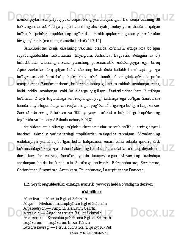 merikarpiylari   esa   yalpoq   yoki   orqasi   keng   yumaloqlashgan.   Bu   kenja   oilaning   30
turkumga mansub 400 ga yaqin turlarining aksariyati  janubiy yarimsharda tarqalgan
bo‘lib,   ko‘pchiligi   tropiklarning   tog‘larida   o‘simlik   qoplamining   asosiy   qismlaridan
biriga aylanadi (masalan, Azorella turlari).[1,7,12]
Saniculoideae   kenja   oilasining   vakillari   orasida   ko‘rinishi   o‘ziga   xos   bo‘lgan
soyabonguldoshlar   turkumlarini   (Eryngium,   Astrantia,   Lagoecia,   Petagnia   va   b.)
birlashtiradi.   Ularning   mevasi   yumshoq,   parenximatik   endokarpiyga   ega,   biroq
Apioideaelardan   farq   qilgan   holda   ularning   bezli   diski   kallakli   tumshuqchaga   ega
bo‘lgan   ustunchalarni   halqa   ko‘rinishida   o‘rab   turadi,   shuningdek   erkin   karpofor
mavjud emas. Bundan tashqari, bu kenja oilaning gullari murakkab soyabonga emas,
balki   oddiy   soyabonga   yoki   kallaklarga   yig‘ilgan.   Saniculoideae   ham   2   tribaga
bo‘linadi:   2   uyli   tugunchaga   va   rivojlangan   yog‘   kallariga   ega   bo‘lgan   Saniculeae
hamda 1 uyli tugunchaga va rivojlanmagan yog‘ kanallariga ega bo‘lgan Lagoecieae.
Saniculoideaening   9   turkum   va   300   ga   yaqin   turlaridan   ko‘pchiligi   tropiklarning
tog‘larida va Janubiy Afrikada uchraydi. [4,8]
Apioideae kenja oilasiga ko‘plab turkum va turlar mansub bo‘lib, ularning deyarli
barchasi   shimoliy   yarimshardagi   tropiklardan   tashqarida   tarqalgan.   Mevalarining
endokarpiysi   yumshoq   bo‘lgan   holda   halqasimon   emas,   balki   odatda   qavariq   disk
ko‘rinishidagi bezga ega. Ustunchalarining tumshuqchasi odatda to‘mtoq, deyarli har
doim   karpofor   va   yog‘   kanallari   yaxshi   taraqqiy   etgan.   Mevasining   tuzilishiga
asoslangan   holda   bu   kenja   oila   8   tribaga   bo‘linadi:   Echinophoreae,   Scandiceae,
Coriandreae, Smyrnieae, Ammieaea, Peucedaneae, Laserpitieae va Dauceae.
1   .2. Soyabonguldoshlar oilasiga mansub yovvoyi holda o’sadigan dorivor   
o’simliklar
Albertiya — Albertia Rgl. et Schmalh.
Alqor — Mediasia macrophyllum Rgl et Schmalh
Arpabodiyon — Pimpinella anisum Gaertn.
Arxar o‘ti — Angelica ternata Rgl. et Schmalh.
Arxarshair — Schrenkia golickeana Rgl. et Schmalh.
Bupleurum — Bupleurum linearifolium
Buxoro kovragi — Ferula bucharica (Lipsky) K.-Pol.
 PAGE   \* MERGEFORMAT 1 