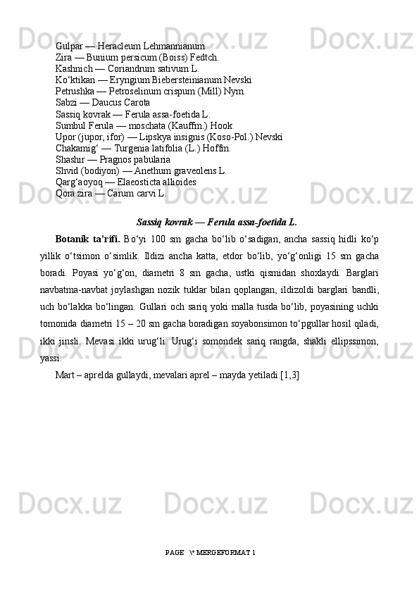 Gulpar — Heracleum Lehmannianum
Zira — Bunium persicum (Boiss) Fedtch.
Kashnich — Coriandrum sativum L.
Ko‘ktikan — Eryngium Biebersteinianum Nevski
Petrushka — Petroselinum crispum (Mill) Nym.
Sabzi — Daucus Carota
Sassiq kovrak — Ferula assa-foetida L.
Sumbul Ferula — moschata (Kauffm.) Hook
Upor (jupor, ifor) — Lipskya insignis (Koso-Pol.) Nevski
Chakamig‘ — Turgenia latifolia (L.) Hoffm.
Shashir — Pragnos pabularia
Shvid (bodiyon) — Anethum graveolens L.
Qarg‘aoyoq — Elaeosticta allioides
Qora zira — Carum carvi L.
Sassiq kovrak — Ferula assa-foetida L.
Botanik   ta’rifi.   Bo‘yi   100   sm   gacha   bo‘lib   o‘sadigan,   ancha   sassiq   hidli   ko‘p
yillik   o‘tsimon   o‘simlik.   Ildizi   ancha   katta,   etdor   bo‘lib,   yo‘g‘onligi   15   sm   gacha
boradi.   Poyasi   yo‘g‘on,   diametri   8   sm   gacha,   ustki   qismidan   shoxlaydi.   Barglari
navbatma-navbat   joylashgan   nozik   tuklar   bilan   qoplangan,   ildizoldi   barglari   bandli,
uch bo‘lakka bo‘lingan. Gullari  och sariq yoki  malla tusda bo‘lib, poyasining uchki
tomonida diametri 15 – 20 sm gacha boradigan soyabonsimon to‘pgullar hosil qiladi,
ikki   jinsli.   Mevasi   ikki   urug‘li.   Urug‘i   somondek   sariq   rangda,   shakli   ellipssimon,
yassi.
Mart – aprelda gullaydi, mevalari aprel – mayda yetiladi. [1,3]
 PAGE   \* MERGEFORMAT 1 