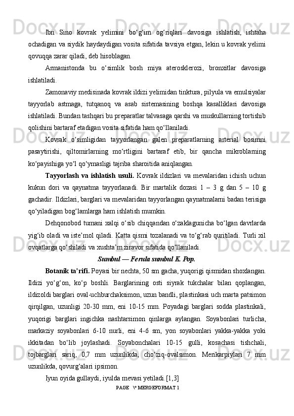 Ibn   Sino   kovrak   yelimini   bo‘g‘im   og‘riqlari   davosiga   ishlatish,   ishtaha
ochadigan va siydik haydaydigan vosita sifatida tavsiya etgan, lekin u kovrak yelimi
qovuqqa zarar qiladi, deb hisoblagan.
Armanistonda   bu   o‘simlik   bosh   miya   aterosklerozi,   bronxitlar   davosiga
ishlatiladi.
Zamonaviy medisinada kovrak ildizi yelimidan tinktura, pilyula va emulsiyalar
tayyorlab   astmaga,   tutqanoq   va   asab   sistemasining   boshqa   kasalliklari   davosiga
ishlatiladi. Bundan tashqari bu preparatlar talvasaga qarshi va muskullarning tortishib
qolishini bartaraf etadigan vosita sifatida ham qo‘llaniladi.
Kovrak   o‘simligidan   tayyorlangan   galen   preparatlarning   arterial   bosimni
pasaytirishi,   qiltomirlarning   mo‘rtligini   bartaraf   etib,   bir   qancha   mikroblarning
ko‘payishiga yo‘l qo‘ymasligi tajriba sharoitida aniqlangan.
Tayyorlash   va   ishlatish   usuli.   Kovrak   ildizlari   va   mevalaridan   ichish   uchun
kukun   dori   va   qaynatma   tayyorlanadi.   Bir   martalik   dozasi   1   –   3   g   dan   5   –   10   g
gachadir. Ildizlari, barglari va mevalaridan tayyorlangan qaynatmalarni badan terisiga
qo‘yiladigan bog‘lamlarga ham ishlatish mumkin.
Dehqonobod tumani  xalqi o‘sib chiqqandan o‘zaklagunicha  bo‘lgan davrlarda
yig‘ib oladi va iste’mol qiladi. Katta qismi tozalanadi va to‘g‘rab quritiladi. Turli xil
ovqatlarga qo‘shiladi va xushta’m ziravor sifatida qo‘llaniladi.
Sumbul — Ferula sumbul K. Pop.
Botanik ta’rifi.  Poyasi bir nechta, 50 sm gacha, yuqorigi qismidan shoxlangan.
Ildizi   yo‘g‘on,   ko‘p   boshli.   Barglarining   osti   siyrak   tukchalar   bilan   qoplangan,
ildizoldi barglari oval-uchburchaksimon, uzun bandli, plastinkasi uch marta patsimon
qirqilgan,   uzunligi   20-30   mm,   eni   10-15   mm.   Poyadagi   barglari   sodda   plastinkali,
yuqorigi   barglari   ingichka   nashtarsimon   qinlarga   aylangan.   Soyabonlari   turlicha,
markaziy   soyabonlari   6-10   nurli,   eni   4-6   sm,   yon   soyabonlari   yakka-yakka   yoki
ikkitadan   bo‘lib   joylashadi.   Soyabonchalari   10-15   gulli,   kosachasi   tishchali,
tojbarglari   sariq,   0,7   mm   uzunlikda,   cho‘ziq-ovalsimon.   Merikarpiylari   7   mm
uzunlikda, qovurg‘alari ipsimon.
Iyun oyida gullaydi, iyulda mevasi yetiladi. [1,3]
 PAGE   \* MERGEFORMAT 1 