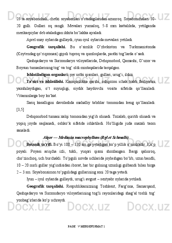 25 ta soyabonchali, chetki soyabonlari o‘rtadagilaridan uzunroq. Soyabonchalari 10-
20   gulli.   Gullari   oq   rangli.   Mevalari   yumaloq,   5-8   mm   kattalikda,   yetilganda
merikarpiylar deb ataladigan ikkita bo‘lakka ajraladi.
Aprel-may oylarida gullaydi, iyun-iyul oylarida mevalari yetiladi.
Geografik   tarqalishi.   Bu   o‘simlik   O‘zbekiston   va   Turkmanistonda
(Koytendag qo‘riqxonasi) gipsli tuproq va qumloqlarda, pastki tog‘larda o‘sadi.
Qashqadaryo va Surxondaryo viloyatlarida, Dehqonobod, Qamashi, G‘uzor va
Boysun tumanlarining tog‘ va tog‘ oldi mintaqalarida tarqalgan.
Ishlatiladigan organlari:  yer ustki qismlari, gullari, urug‘i, ildizi.
Ta’siri   va   ishlatilishi.   Kamqonlikka   qarshi,   oshqozon   ichak   trakti   faoliyatini
yaxshilaydigan,   o‘t   suyuqligi,   siydik   haydovchi   vosita   sifatida   qo‘llaniladi.
Vitaminlarga boy ko‘kat.
Sariq   kasalligini   davolashda   mahalliy   tabiblar   tomonidan   keng   qo‘llaniladi.
[3,5]
Dehqonobod tumani xalqi tomonidan yig‘ib olinadi. Tozalab, quritib olinadi va
yopiq   joyda   saqlanadi,   oshko‘k   sifatida   ishlatiladi.   Ho‘lligida   juda   mazali   taom
sanaladi.
Alqor — Mediasia macrophyllum (Rgl et Schmalh)
Botanik ta’rifi.  Bo‘yi 100 – 130 sm ga yetadigan ko‘p yillik o‘simlikdir. Ko‘p
poyali.   Poyasi   ariqcha   izli,   tukli,   yuqori   qismi   shoxlangan.   Bargi   qalinroq,
cho‘zinchoq, uch burchakli. To‘pguli novda uchlarida joylashgan bo‘lib, uzun bandli,
10 – 20 nurli gullar yig‘indisidan iborat, har bir gulning uzunligi gulbandi bilan birga
2 – 3 sm. Soyabonsimon to‘pgulidagi gullarining soni 20 taga yetadi.
Iyun – iyul oylarida gullaydi, urug‘i avgust – sentyabr oylarida yetiladi.
Geografik   tarqalishi.   Respublikamizning   Toshkent,   Farg‘ona,   Samarqand,
Qashqadaryo   va   Surxondaryo   viloyatlarining   tog‘li   rayonlaridagi   shag‘al   toshli   tog‘
yonbag‘irlarida ko‘p uchraydi.
 PAGE   \* MERGEFORMAT 1 