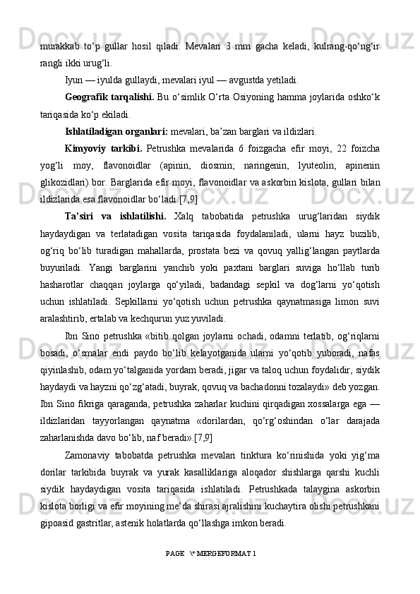 murakkab   to‘p   gullar   hosil   qiladi.   Mevalari   3   mm   gacha   keladi,   kulrang-qo‘ng‘ir
rangli ikki urug‘li.
Iyun — iyulda gullaydi, mevalari iyul — avgustda yetiladi.
Geografik tarqalishi.   Bu o‘simlik O‘rta Osiyoning hamma joylarida oshko‘k
tariqasida ko‘p ekiladi.
Ishlatiladigan organlari:  mevalari, ba’zan barglari va ildizlari.
Kimyoviy   tarkibi.   Petrushka   mevalarida   6   foizgacha   efir   moyi,   22   foizcha
yog‘li   moy,   flavonoidlar   (apinin,   diosmin;   naringenin,   lyuteolin,   apinenin
glikozidlari) bor. Barglarida efir moyi, flavonoidlar va a s korbin kislota, gullari bilan
ildizlarida esa flavonoidlar bo‘ladi. [7,9]
Ta’siri   va   ishlatilishi.   Xalq   tabobatida   petrushka   urug‘laridan   siydik
haydaydigan   va   terlatadigan   vosita   tariqasida   foydalaniladi,   ularni   hayz   buzilib,
og‘riq   bo‘lib   turadigan   mahallarda,   prostata   bezi   va   qovuq   yallig‘langan   paytlarda
buyuriladi.   Yangi   barglarini   yanchib   yoki   paxtani   barglari   suviga   ho‘llab   turib
hasharotlar   chaqqan   joylarga   qo‘yiladi,   badandagi   sepkil   va   dog‘larni   yo‘qotish
uchun   ishlatiladi.   Sepkillarni   yo‘qotish   uchun   petrushka   qaynatmasiga   limon   suvi
aralashtirib, ertalab va kechqurun yuz yuviladi.
Ibn   Sino   petrushka   «bitib   qolgan   joylarni   ochadi,   odamni   terlatib,   og‘riqlarni
bosadi,   o‘smalar   endi   paydo   bo‘lib   kelayotganida   ularni   yo‘qotib   yuboradi,   nafas
qiyinlashib, odam yo‘talganida yordam beradi, jigar va taloq uchun foydalidir, siydik
haydaydi va hayzni qo‘zg‘atadi, buyrak, qovuq va bachadonni tozalaydi» deb yozgan.
Ibn Sino fikriga qaraganda, petrushka zaharlar kuchini qirqadigan xossalarga ega —
ildizlaridan   tayyorlangan   qaynatma   «dorilardan,   qo‘rg‘oshindan   o‘lar   darajada
zaharlanishda davo bo‘lib, naf beradi».[7,9]
Zamonaviy   tabobatda   petrushka   mevalari   tinktura   ko‘rinishida   yoki   yig‘ma
dorilar   tarkibida   buyrak   va   yurak   kasalliklariga   aloqador   shishlarga   qarshi   kuchli
siydik   haydaydigan   vosita   tariqasida   ishlatiladi.   Petrushkada   talaygina   askorbin
kislota borligi va efir moyining me’da shirasi ajralishini kuchaytira olishi petrushkani
gipoasid gastritlar, astenik holatlarda qo‘llashga imkon beradi.
 PAGE   \* MERGEFORMAT 1 