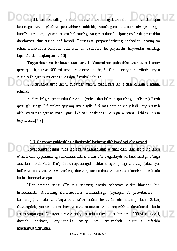 Siydik-tosh   kasalligi,   sistitlar,   ovqat   hazmining   buzilishi,   bachadondan   qon
ketishiga   davo   qilishda   petrushkani   ishlatib,   yaxshigina   natijalar   olingan.   Jigar
kasalliklari, ovqat yaxshi hazm bo‘lmasligi va qorin dam bo‘lgan paytlarda petrushka
damlamasi   durustgina   naf   beradi.   Petrushka   preparatlarining   bachadon,   qovuq   va
ichak   muskullari   kuchini   oshirishi   va   peshobni   ko‘paytirishi   hayvonlar   ustidagi
tajribalarda aniqlangan.[9,10]
Tayyorlash   va   ishlatish   usullari.   1.   Yanchilgan   petrushka   urug‘idan   1   choy
qoshiq  olib,  ustiga   500  ml  sovuq   suv  quyiladi-da,  8-10  soat  qo‘yib  qo‘yiladi,  keyin
suzib olib, yarim stakandan kuniga 3 mahal ichiladi.
2.   Petrushka   urug‘larini   ovqatdan   yarim   soat   ilgari   0,5   g   dan   kuniga   3   mahal
ichiladi.
3. Yanchilgan petrushka ildizidan (yoki ildizi bilan birga olingan o‘tidan) 2 osh
qoshig‘i ustiga 2,5 stakan qaynoq suv quyib, 5-6 soat damlab qo‘yiladi, keyin suzib
olib,   ovqatdan   yarim   soat   ilgari   1-2   osh   qoshiqdan   kuniga   4   mahal   ichish   uchun
buyuriladi.[7,9]
1.3. Soyabonguldoshlar oilasi vakillarining tibbiyotdagi ahamiyati
Soyabonguldoshlar   juda   ko‘zga   tashlanadigan   o‘simliklar,   ular   ko‘p   hollarda
o‘simliklar  qoplamining shakllanishida  muhim o‘rin egallaydi  va landshaftga o‘ziga
xoslikni baxsh etadi. Ko‘pchilik soyabonguldoshlar xalq xo‘jaligida ozuqa (aksariyat
hollarda   sabzavot   va   ziravorlar),   dorivor,   em-xashak   va   texnik   o‘simliklar   sifatida
katta ahamiyatga ega.
Ular   orasida   sabzi   (Daucus   sativus)   asosiy   sabzavot   o‘simliklaridan   biri
hisoblanadi.   Sabzining   ildizmevalari   vitaminlarga   (ayniqsa   A   provitamini   —
karotinga)   va   ularga   o‘ziga   xos   sabzi   hidini   beruvchi   efir   moyiga   boy.   Sabzi,
shuningdek,   parhez   taom   hamda   avitaminozlar   va   kamqonlikni   davolashda   katta
ahamiyatga ega. O‘rtayer dengizi bo‘yi mamlakatlarida uni bundan 4000 yillar avval,
dastlab   dorivor,   keyinchalik   ozuqa   va   em-xashak   o‘simlik   sifatida
madaniylashtirilgan.
 PAGE   \* MERGEFORMAT 1 