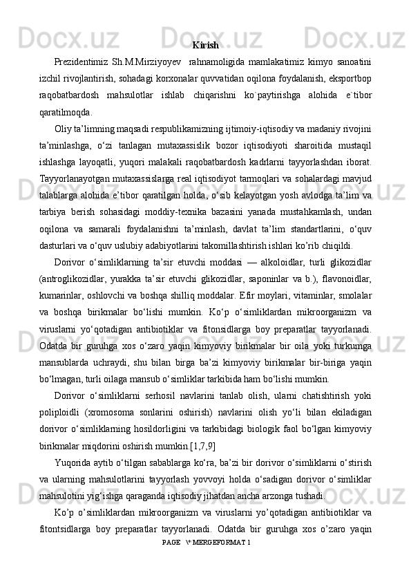 Kirish
Prezidentimiz   Sh.M.Mirziyoyev     rahnamoligida   mamlakatimiz   kimyo   sanoatini
izchil rivojlantirish, sohadagi korxonalar quvvatidan oqilona foydalanish, eksportbop
raqobatbardosh   mahsulotlar   ishlab   chiqarishni   ko`paytirishga   alohida   e`tibor
qaratilmoqda.
Oliy ta’limning maqsadi respublikamizning ijtimoiy-iqtisodiy va madaniy rivojini
ta’minlashga,   o‘zi   tanlagan   mutaxassislik   bozor   iqtisodiyoti   sharoitida   mustaqil
ishlashga   layoqatli,   yuqori   malakali   raqobatbardosh   kadrlarni   tayyorlashdan   iborat.
Tayyorlanayotgan mutaxassislarga real iqtisodiyot tarmoqlari va sohalardagi mavjud
talablarga  alohida   e’tibor   qaratilgan   holda,   o‘sib   kelayotgan   yosh   avlodga   ta’lim   va
tarbiya   berish   sohasidagi   moddiy-texnika   bazasini   yanada   mustahkamlash,   undan
oqilona   va   samarali   foydalanishni   ta’minlash,   davlat   ta’lim   standartlarini,   o‘quv
dasturlari va o‘quv uslubiy adabiyotlarini takomillashtirish ishlari kо’rib chiqildi.
Dorivor   o‘simliklarning   ta’sir   etuvchi   moddasi   —   alkoloidlar,   turli   glikozidlar
(antroglikozidlar,   yurakka   ta’sir   etuvchi   glikozidlar,   saponinlar   va   b.),   flavonoidlar,
kumarinlar, oshlovchi va boshqa shilliq moddalar.   Efir moylari, vitaminlar, smolalar
va   boshqa   birikmalar   bo‘lishi   mumkin.   Ko‘p   o‘simliklardan   mikroorganizm   va
viruslarni   yo‘qotadigan   antibiotiklar   va   fitonsidlarga   boy   preparatlar   tayyorlanadi.
Odatda   bir   guruhga   xos   o‘zaro   yaqin   kimyoviy   birikmalar   bir   oila   yoki   turkumga
mansublarda   uchraydi,   shu   bilan   birga   ba’zi   kimyoviy   birikmalar   bir-biriga   yaqin
bo‘lmagan, turli oilaga mansub o‘simliklar tarkibida ham bo‘lishi mumkin.
Dorivor   o‘simliklarni   serhosil   navlarini   tanlab   olish,   ularni   chatishtirish   yoki
poliploidli   (xromosoma   sonlarini   oshirish)   navlarini   olish   yo‘li   bilan   ekiladigan
dorivor   o‘simliklarning  hosildorligini   va  tarkibidagi   biologik  faol   bo‘lgan   kimyoviy
birikmalar miqdorini oshirish mumkin.[1,7,9]
Yuqorida aytib o‘tilgan sabablarga ko‘ra, ba’zi bir dorivor o‘simliklarni o‘stirish
va   ularning   mahsulotlarini   tayyorlash   yovvoyi   holda   o‘sadigan   dorivor   o‘simliklar
mahsulotini yig‘ishga qaraganda iqtisodiy jihatdan ancha arzonga tushadi.
Ko’p   o’simlikl а rd а n   mikr оо rg а nizm   v а   virusl а rni   yo’q о t а dig а n   а ntibi о tikl а r   v а
fit о ntsidl а rg а   b о y   pr е p а r а tl а r   t а yyorl а n а di.   О d а td а   bir   guruhg а   хо s   o’z а r о   yaqin
 PAGE   \* MERGEFORMAT 1 