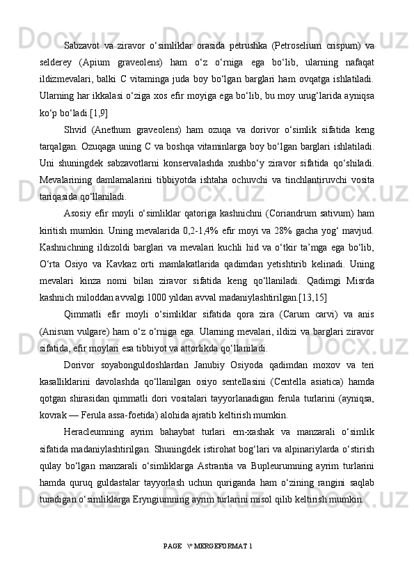 Sabzavot   va   ziravor   o‘simliklar   orasida   petrushka   (Petroselium   crispum)   va
selderey   (Apium   graveolens)   ham   o‘z   o‘rniga   ega   bo‘lib,   ularning   nafaqat
ildizmevalari,   balki   C   vitaminga   juda   boy   bo‘lgan   barglari   ham   ovqatga   ishlatiladi.
Ularning har ikkalasi o‘ziga xos efir moyiga ega bo‘lib, bu moy urug‘larida ayniqsa
ko‘p bo‘ladi.[1,9]
Shvid   (Anethum   graveolens)   ham   ozuqa   va   dorivor   o‘simlik   sifatida   keng
tarqalgan. Ozuqaga uning   C   va boshqa vitaminlarga boy bo‘lgan barglari ishlatiladi.
Uni   shuningdek   sabzavotlarni   konservalashda   xushbo‘y   ziravor   sifatida   qo‘shiladi.
Mevalarining   damlamalarini   tibbiyotda   ishtaha   ochuvchi   va   tinchlantiruvchi   vosita
tariqasida qo‘llaniladi.
Asosiy   efir   moyli   o‘simliklar   qatoriga   kashnichni   (Coriandrum   sativum)   ham
kiritish mumkin. Uning mevalarida 0,2-1,4% efir moyi va 28% gacha yog‘ mavjud.
Kashnichning   ildizoldi   barglari   va   mevalari   kuchli   hid   va   o‘tkir   ta’mga   ega   bo‘lib,
O‘rta   Osiyo   va   Kavkaz   orti   mamlakatlarida   qadimdan   yetishtirib   kelinadi.   Uning
mevalari   kinza   nomi   bilan   ziravor   sifatida   keng   qo‘llaniladi.   Qadimgi   Misrda
kashnich miloddan avvalgi 1000 yildan avval madaniylashtirilgan.[13,15]
Qimmatli   efir   moyli   o‘simliklar   sifatida   qora   zira   (Carum   carvi)   va   anis
(Anisum  vulgare) ham  o‘z o‘rniga ega. Ularning mevalari, ildizi va barglari  ziravor
sifatida, efir moylari esa tibbiyot va attorlikda qo‘llaniladi.
Dorivor   soyabonguldoshlardan   Janubiy   Osiyoda   qadimdan   moxov   va   teri
kasalliklarini   davolashda   qo‘llanilgan   osiyo   sentellasini   (Centella   asiatica)   hamda
qotgan   shirasidan   qimmatli   dori   vositalari   tayyorlanadigan   ferula   turlarini   (ayniqsa,
kovrak — Ferula assa-foetida) alohida ajratib keltirish mumkin.
Heracleumning   ayrim   bahaybat   turlari   em-xashak   va   manzarali   o‘simlik
sifatida madaniylashtirilgan. Shuningdek istirohat bog‘lari va alpinariylarda o‘stirish
qulay   bo‘lgan   manzarali   o‘simliklarga   Astrantia   va   Bupleurumning   ayrim   turlarini
hamda   quruq   guldastalar   tayyorlash   uchun   quriganda   ham   o‘zining   rangini   saqlab
turadigan o‘simliklarga Eryngiumning ayrim turlarini misol qilib keltirish mumkin.
 PAGE   \* MERGEFORMAT 1 