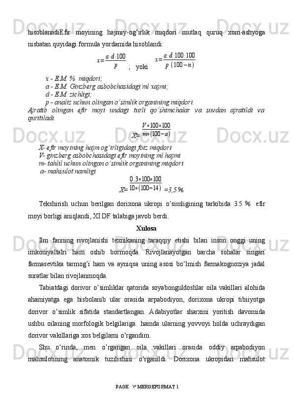 hisoblanadi Efir   moyining   hajmiy-og’irlik   miqdori   mutlaq   quruq   xom-ashyoga
nisbatan quyidagi formula yordamida hisoblandi:х=	a⋅d⋅100
p
;   yoki   	
x=	a⋅d⋅100	⋅100	
p	(100	−	n)
x - E.M. %  miqdori;
a - E.M. Ginzb е rg asbobchasidagi ml xajmi;
d - E.M. zichligi;
p - analiz uchun olingan o’simlik organining miqdori.
Ajratib   olingan   efir   moyi   undagi   turli   qo’shimchalar   va   suvdan   ajratildi   va
quritiladi.
X=	
V∗100	∗100	
m∗(100	−a)
X- efir moyining hajm og’irligidagi foiz miqdori
V- ginzberg asbobchasidagi efir moyining ml hajmi
m- tahlil uchun olingan o’simlik organining miqdori
 a- mahsulot namligi
X=	
0.3∗100	∗100	
10	∗(100	−14	) =3,5 ％
Tekshirish   uchun   berilgan   dorixona   ukropi   o’simligining   tarkibida   3.5 ％   efir
moyi borligi aniqlandi, XI DF talabiga javob berdi.
Xulosa
Ilm   fanning   rivojlanishi   texnikaning   taraqqiy   etishi   bilan   inson   onggi   uning
imkoniyaltalri   ham   oshib   bormoqda.   Rivojlanayotgan   barcha   sohalar   singari
farmasevtika   tarmog’i   ham   va   ayniqsa   uning   asosi   bo’lmish   farmakognoziya   jadal
suratlar bilan rivojlanmoqda.
Tabiatdagi   dorivor   o’simliklar   qatorida   soyabonguldoshlar   oila   vakillari   alohida
ahamiyatga   ega   hisbolanib   ular   orasida   arpabodiyon,   dorixona   ukropi   tibiiyotga
dorivor   o’simlik   sifatida   standartlangan.   Adabiyotlar   sharxini   yoritish   davomida
ushbu   oilaning   morfologik   belgilariga     hamda   ularning   yovvoyi   holda   uchraydigan
dorivor vakillariga xos belgilarni o’rgandim.
Shu   o’rinda,   men   o’rgangan   oila   vakillari   orasida   oddiy   arpabodiyon
mahsulotining   anatomik   tuzilishini   o’rganildi.   Dorixona   ukropidan   mahsulot
 PAGE   \* MERGEFORMAT 1 