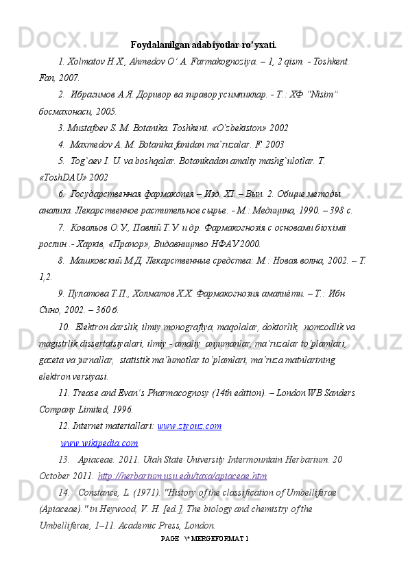 Foydalanilgan adabiyotlar ro’yxati.
1.  Х olmatov H.X., Ahmedov O’.A. Farmakognoziya. – 1, 2 qism. - Toshkent. 
Fan, 2007. 
2.   Ибрагимов   А . Я .  Доривор   ва   зиравор  y симликлар . -  Т .:  ХФ  “Nisim” 
босмахонаси , 2005. 
3. Mustafoev S. M. Botanika. Toshkent. «O`zbekiston» 2002
4.  Maxmedov A. M. Botanika fanidan ma`ruzalar. F. 2003
5.  Tog`aev I. U. va boshqalar. Botanikadan amaliy mashg`ulotlar. T . 
« ToshDAU » 2002
6.  Государственная фармакопея – Изд. Х I . – Вып. 2. Общие методы 
анализа. Лекарственное растительное сырье. - М.: Медицина, 1990. – 398 с. 
7.  Ковальов О.У., Павл i й Т.У. и др. Фармакогноз i я с основами б i ох i м ii  
рослин .- Харк i в, «Прапор», Видавництво НФАУ 2000. 
8.  Машковский М.Д. Лекарственные средства: М.: Новая волна, 2002. – Т.
1,2. 
9. П y латова Т.П., Холматов Х.Х. Фармакогнозия амалиёти. – Т.: Ибн 
Сино, 2002. – 360 б. 
10.   Elektron   darslik ,  ilmiy   monografiya ,  maqolalar ,  doktorlik ,   nomzodlik   va  
magistrlik   dissertatsiyalari ,  ilmiy  -  amaliy    anjumanlar ,  ma ‘ ruzalar   to ‘ plamlari , 
gazeta   va   jurnallar ,   statistik   ma ‘ lumotlar   to ‘ plamlari ,  ma ‘ ruza   matnlarining    
elektron   versiyasi . 
11. Trease and Evan’s Pharmacognosy (14th edition). – London WB Sanders 
Company Limited, 1996.  
12. Internet materiallari:  www.ziyouz.com
  www.wikipedia.com
13. Apiaceae. 2011. Utah State University Intermountain Herbarium. 20 
October 2011.   http://herbarium.usu.edu/taxa/apiaceae.htm
14. Constance, L. (1971). "History of the classification of Umbelliferae 
(Apiaceae)." in Heywood, V. H. [ed.], The biology and chemistry of the 
Umbelliferae, 1–11. Academic Press, London.
 PAGE   \* MERGEFORMAT 1 