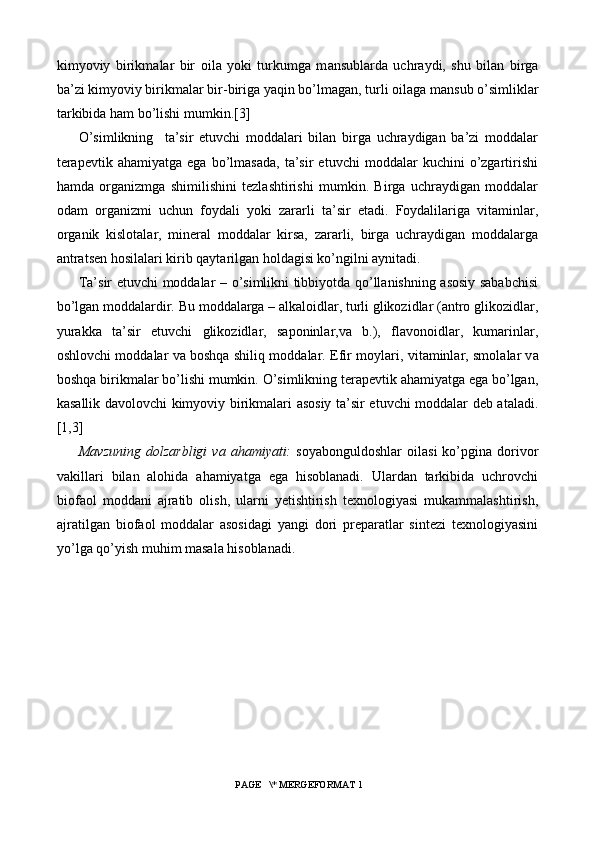 kimyoviy   birikm а l а r   bir   о il а   yoki   turkumg а   m а nsubl а rd а   uchr а ydi,   shu   bil а n   birg а
b а ’zi kimyoviy birikm а l а r bir-birig а  yaqin bo’lm а g а n, turli  о il а g а  m а nsub o’simlikl а r
t а rkibid а  h а m bo’lishi mumkin.[3]
O’simlikning     ta’sir   etuvchi   moddalari   bilan   birga   uchraydigan   ba’zi   moddalar
terapevtik   ahamiyatga   ega   bo’lmasada,   ta’sir   etuvchi   moddalar   kuchini   o’zgartirishi
hamda   organizmga   shimilishini   tezlashtirishi   mumkin.   Birga   uchraydigan   moddalar
odam   organizmi   uchun   foydali   yoki   zararli   ta’sir   etadi.   Foydalilariga   vitaminlar,
organik   kislotalar,   mineral   moddalar   kirsa,   zararli,   birga   uchraydigan   moddalarga
antratsen hosilalari kirib qaytarilgan holdagisi ko’ngilni aynitadi.
Ta’sir etuvchi moddalar – o’simlikni tibbiyotda qo’llanishning asosiy sababchisi
bo’lgan moddalardir. Bu moddalarga – alkaloidlar, turli glikozidlar (antro glikozidlar,
yurakka   ta’sir   etuvchi   glikozidlar,   saponinlar,va   b.),   flavonoidlar,   kumarinlar,
oshlovchi moddalar va boshqa shiliq moddalar. Efir m о yl а ri, vit а minl а r, sm о l а l а r v а
b о shq а  birikm а l а r bo’lishi mumkin. O’simlikning terapevtik ahamiyatga ega bo’lgan,
kasallik davolovchi kimyoviy birikmalari asosiy ta’sir etuvchi moddalar deb ataladi.
[1,3]
Mavzuning   dolzarbligi   va  ahamiyati:   soyabonguldoshlar   oilasi   ko’pgina   dorivor
vakillari   bilan   alohida   ahamiyatga   ega   hisoblanadi.   Ulardan   tarkibida   uchrovchi
biofaol   moddani   ajratib   olish,   ularni   yetishtirish   texnologiyasi   mukammalashtirish,
ajratilgan   biofaol   moddalar   asosidagi   yangi   dori   preparatlar   sintezi   texnologiyasini
yo’lga qo’yish muhim masala hisoblanadi.
 PAGE   \* MERGEFORMAT 1 