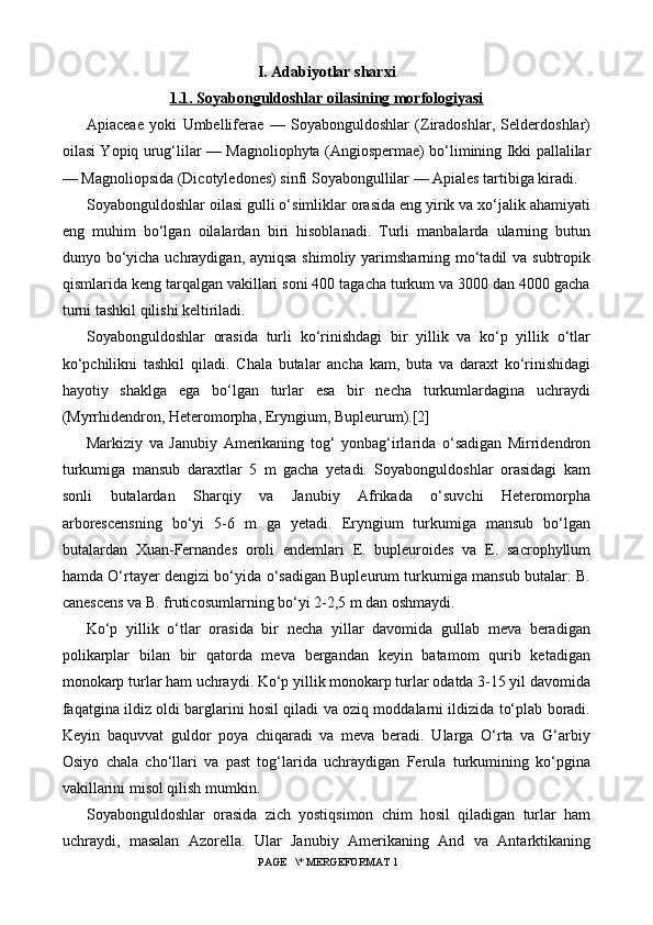 I. Adabiyotlar sharxi
1   .1.     Soyabonguldoshlar oilasining morfologiyasi   
Apiaceae   yoki   Umbelliferae   —   Soyabonguldoshlar   (Ziradoshlar,   Selderdoshlar)
oilasi Yopiq urug‘lilar — Magnoliophyta (Angiospermae) bo‘limining Ikki pallalilar
— Magnoliopsida (Dicotyledones) sinfi Soyabongullilar — Apiales tartibiga kiradi.
Soyabonguldoshlar oilasi gulli o‘simliklar orasida eng yirik va xo‘jalik ahamiyati
eng   muhim   bo‘lgan   oilalardan   biri   hisoblanadi.   Turli   manbalarda   ularning   butun
dunyo bo‘yicha uchraydigan, ayniqsa shimoliy yarimsharning mo‘tadil va subtropik
qismlarida keng tarqalgan vakillari soni 400 tagacha turkum va 3000 dan 4000 gacha
turni tashkil qilishi keltiriladi.
Soyabonguldoshlar   orasida   turli   ko‘rinishdagi   bir   yillik   va   ko‘p   yillik   o‘tlar
ko‘pchilikni   tashkil   qiladi.   Chala   butalar   ancha   kam,   buta   va   daraxt   ko‘rinishidagi
hayotiy   shaklga   ega   bo‘lgan   turlar   esa   bir   necha   turkumlardagina   uchraydi
(Myrrhidendron, Heteromorpha, Eryngium, Bupleurum).[2]
Markiziy   va   Janubiy   Amerikaning   tog‘   yonbag‘irlarida   o‘sadigan   Mirridendron
turkumiga   mansub   daraxtlar   5   m   gacha   yetadi.   Soyabonguldoshlar   orasidagi   kam
sonli   butalardan   Sharqiy   va   Janubiy   Afrikada   o‘suvchi   Heteromorpha
arborescensning   bo‘yi   5-6   m   ga   yetadi.   Eryngium   turkumiga   mansub   bo‘lgan
butalardan   Xuan-Fernandes   oroli   endemlari   E.   bupleuroides   va   E.   sacrophyllum
hamda O‘rtayer dengizi bo‘yida o‘sadigan Bupleurum turkumiga mansub butalar: B.
canescens va B. fruticosumlarning bo‘yi 2-2,5 m dan oshmaydi.
Ko‘p   yillik   o‘tlar   orasida   bir   necha   yillar   davomida   gullab   meva   beradigan
polikarplar   bilan   bir   qatorda   meva   bergandan   keyin   batamom   qurib   ketadigan
monokarp turlar ham uchraydi. Ko‘p yillik monokarp turlar odatda 3-15 yil davomida
faqatgina ildiz oldi barglarini hosil qiladi va oziq moddalarni ildizida to‘plab boradi.
Keyin   baquvvat   guldor   poya   chiqaradi   va   meva   beradi.   Ularga   O‘rta   va   G‘arbiy
Osiyo   chala   cho‘llari   va   past   tog‘larida   uchraydigan   Ferula   turkumining   ko‘pgina
vakillarini misol qilish mumkin.
Soyabonguldoshlar   orasida   zich   yostiqsimon   chim   hosil   qiladigan   turlar   ham
uchraydi,   masalan   Azorella.   Ular   Janubiy   Amerikaning   And   va   Antarktikaning
 PAGE   \* MERGEFORMAT 1 