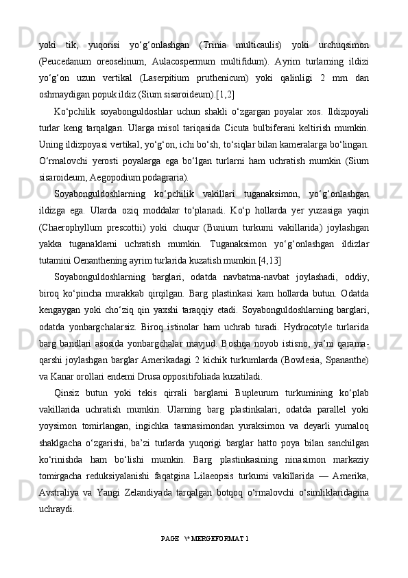 yoki   tik,   yuqorisi   yo‘g‘onlashgan   (Trinia   multicaulis)   yoki   urchuqsimon
(Peucedanum   oreoselinum,   Aulacospermum   multifidum).   Ayrim   turlarning   ildizi
yo‘g‘on   uzun   vertikal   (Laserpitium   pruthenicum)   yoki   qalinligi   2   mm   dan
oshmaydigan popuk ildiz (Sium sisaroideum). [1,2]
Ko‘pchilik   soyabonguldoshlar   uchun   shakli   o‘zgargan   poyalar   xos.   Ildizpoyali
turlar   keng   tarqalgan.   Ularga   misol   tariqasida   Cicuta   bulbiferani   keltirish   mumkin.
Uning ildizpoyasi vertikal, yo‘g‘on, ichi bo‘sh, to‘siqlar bilan kameralarga bo‘lingan.
O‘rmalovchi   yerosti   poyalarga   ega   bo‘lgan   turlarni   ham   uchratish   mumkin   (Sium
sisaroideum, Aegopodium podagraria).
Soyabonguldoshlarning   ko‘pchilik   vakillari   tuganaksimon,   yo‘g‘onlashgan
ildizga   ega.   Ularda   oziq   moddalar   to‘planadi.   Ko‘p   hollarda   yer   yuzasiga   yaqin
(Chaerophyllum   prescottii)   yoki   chuqur   (Bunium   turkumi   vakillarida)   joylashgan
yakka   tuganaklarni   uchratish   mumkin.   Tuganaksimon   yo‘g‘onlashgan   ildizlar
tutamini Oenanthening ayrim turlarida kuzatish mumkin. [4,13]
Soyabonguldoshlarning   barglari,   odatda   navbatma-navbat   joylashadi,   oddiy,
biroq   ko‘pincha   murakkab   qirqilgan.   Barg   plastinkasi   kam   hollarda   butun.   Odatda
kengaygan   yoki   cho‘ziq   qin   yaxshi   taraqqiy   etadi.   Soyabonguldoshlarning   barglari,
odatda   yonbargchalarsiz.   Biroq   istinolar   ham   uchrab   turadi.   Hydrocotyle   turlarida
barg   bandlari   asosida   yonbargchalar   mavjud.   Boshqa   noyob   istisno,   ya’ni   qarama-
qarshi   joylashgan   barglar   Amerikadagi   2  kichik   turkumlarda   (Bowlesia,   Spananthe)
va Kanar orollari endemi Drusa oppositifoliada kuzatiladi.
Qinsiz   butun   yoki   tekis   qirrali   barglarni   Bupleurum   turkumining   ko‘plab
vakillarida   uchratish   mumkin.   Ularning   barg   plastinkalari,   odatda   parallel   yoki
yoysimon   tomirlangan,   ingichka   tasmasimondan   yuraksimon   va   deyarli   yumaloq
shaklgacha   o‘zgarishi,   ba’zi   turlarda   yuqorigi   barglar   hatto   poya   bilan   sanchilgan
ko‘rinishda   ham   bo‘lishi   mumkin.   Barg   plastinkasining   ninasimon   markaziy
tomirgacha   reduksiyalanishi   faqatgina   Lilaeopsis   turkumi   vakillarida   —   Amerika,
Avstraliya   va   Yangi   Zelandiyada   tarqalgan   botqoq   o‘rmalovchi   o‘simliklaridagina
uchraydi.
 PAGE   \* MERGEFORMAT 1 