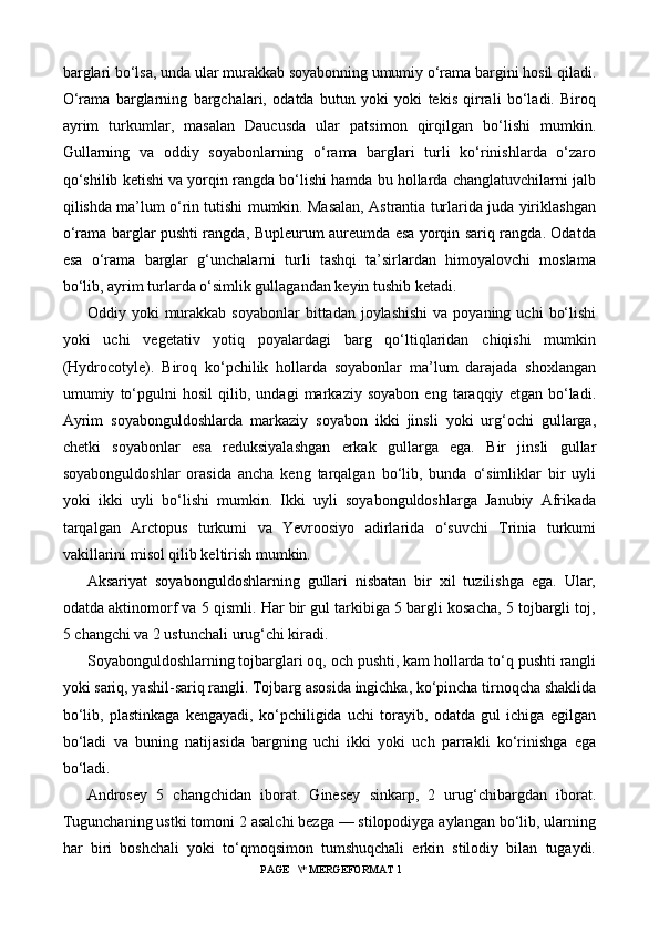 barglari bo‘lsa, unda ular murakkab soyabonning umumiy o‘rama bargini hosil qiladi.
O‘rama   barglarning   bargchalari,   odatda   butun   yoki   yoki   tekis   qirrali   bo‘ladi.   Biroq
ayrim   turkumlar,   masalan   Daucusda   ular   patsimon   qirqilgan   bo‘lishi   mumkin.
Gullarning   va   oddiy   soyabonlarning   o‘rama   barglari   turli   ko‘rinishlarda   o‘zaro
qo‘shilib ketishi va yorqin rangda bo‘lishi hamda bu hollarda changlatuvchilarni jalb
qilishda ma’lum o‘rin tutishi mumkin. Masalan, Astrantia turlarida juda yiriklashgan
o‘rama barglar pushti rangda, Bupleurum aureumda esa yorqin sariq rangda. Odatda
esa   o‘rama   barglar   g‘unchalarni   turli   tashqi   ta’sirlardan   himoyalovchi   moslama
bo‘lib, ayrim turlarda o‘simlik gullagandan keyin tushib ketadi.
Oddiy yoki   murakkab  soyabonlar   bittadan joylashishi   va poyaning  uchi   bo‘lishi
yoki   uchi   vegetativ   yotiq   poyalardagi   barg   qo‘ltiqlaridan   chiqishi   mumkin
(Hydrocotyle).   Biroq   ko‘pchilik   hollarda   soyabonlar   ma’lum   darajada   shoxlangan
umumiy   to‘pgulni   hosil   qilib,   undagi   markaziy   soyabon   eng   taraqqiy   etgan   bo‘ladi.
Ayrim   soyabonguldoshlarda   markaziy   soyabon   ikki   jinsli   yoki   urg‘ochi   gullarga,
chetki   soyabonlar   esa   reduksiyalashgan   erkak   gullarga   ega.   Bir   jinsli   gullar
soyabonguldoshlar   orasida   ancha   keng   tarqalgan   bo‘lib,   bunda   o‘simliklar   bir   uyli
yoki   ikki   uyli   bo‘lishi   mumkin.   Ikki   uyli   soyabonguldoshlarga   Janubiy   Afrikada
tarqalgan   Arctopus   turkumi   va   Yevroosiyo   adirlarida   o‘suvchi   Trinia   turkumi
vakillarini misol qilib keltirish mumkin.
Aksariyat   soyabonguldoshlarning   gullari   nisbatan   bir   xil   tuzilishga   ega.   Ular,
odatda aktinomorf va 5 qismli. Har bir gul tarkibiga 5 bargli kosacha, 5 tojbargli toj,
5 changchi va 2 ustunchali urug‘chi kiradi.
Soyabonguldoshlarning tojbarglari oq, och pushti, kam hollarda to‘q pushti rangli
yoki sariq, yashil-sariq rangli. Tojbarg asosida ingichka, ko‘pincha tirnoqcha shaklida
bo‘lib,   plastinkaga   kengayadi,   ko‘pchiligida   uchi   torayib,   odatda   gul   ichiga   egilgan
bo‘ladi   va   buning   natijasida   bargning   uchi   ikki   yoki   uch   parrakli   ko‘rinishga   ega
bo‘ladi.
Androsey   5   changchidan   iborat.   Ginesey   sinkarp,   2   urug‘chibargdan   iborat.
Tugunchaning ustki tomoni 2 asalchi bezga — stilopodiyga aylangan bo‘lib, ularning
har   biri   boshchali   yoki   to‘qmoqsimon   tumshuqchali   erkin   stilodiy   bilan   tugaydi.
 PAGE   \* MERGEFORMAT 1 