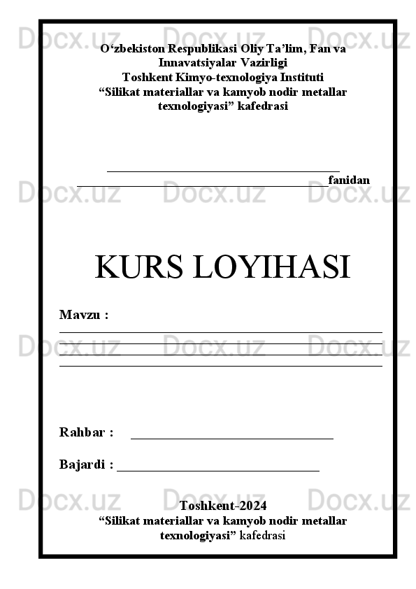 О‘zbekiston Respublikasi Oliy Ta’lim , Fan   va
Innavatsiyalar  Vazirligi
Toshkent Kimyo-texnologiya Instituti
“Silikat materiallar  va kamyob nodir metallar
texnologiyasi” kafedrasi
_____________________________________
________________________________________ fanidan
KURS LOYI H ASI
Mavzu :    
__________________________________________________________________
__________________________________________________________________
__________________________________________________________________
__________________________________________________________________
Ra h bar :      _____________________________
Bajardi :  _____________________________
                             
Toshkent-202 4
“Silikat materiallar  va kamyob nodir metallar
texnologiyasi”  kafedrasi 