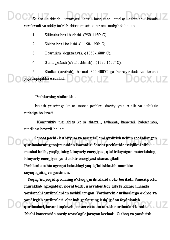 Shisha   pishirish   nazariyasi   besh   bosqichda   amalga   oshiriladi   hamda
nomlanadi va oddiy tarkibli shishalar uchun harorat oralig`ida bo`ladi:
1. Silikatlar hosil b`olishi -(950-1150 o
 C).
2. Shisha hosil bo`lishi,-( 1150-1250 o
 C).
3. Oqartirish (degazasiya), -(1250-1600 o
 C). 
4. Gomogenlash (o`rtalashtirish), -(1250-1600 o
 C).
5. Studka   (sovitish),   harorat   300-400 o
C   ga   kamaytiriladi   va   kerakli
yopishqoqlikka erishiladi. 
   Pechlarning sinflanishi.
  Ishlash   prinsipiga   ko`ra   sanoat   pechlari   davriy   yoki   siklik   va   uzluksiz
turlariga bo`linadi.
    Konstruktiv   tuzilishiga   ko`ra   shaxtali,   aylanma,   kamerali,   halqasimon,
tunelli va hovuzli bo`ladi.
          Sanoat pechi - bu buyum va materiallami qizdirish uchun   rooijallangan 
qurilmalarning majmuasidan iboratdir. Sanoat   pechlarida issiqlikni olish 
manbai bolib, yoqilg’ining kimyoviy   energiyasi, qizdirilayotgan materialning 
kimyoviy energiyasi yoki   elektr energiyasi xizmat qiladi.
Pechlarda uchta agregat hoiatidagi yoqilg’ini ishlatish mumkin:
suyuq, qattiq va gazsimon.
   Yoqilg‘ini yoqish pechning o‘choq qurilmalarida olib boriladi.   Sanoat pechi 
murakkab agregatdan iborat bolib, u avvalom bor  ishchi kamera hamda 
yordamchi qurilmalardan tashkil topgan. Yordamchi   qurilmalarga o‘choq va 
yondirgich qurilmalari, chiqindi gazlarning   issiqligidan foydalanish 
qurilmalari, havoni toplovchi, nasos va   tutun tortish qurilmalari kiradi. 
Ishchi kamerasida asosiy texnologik   jarayon kechadi. O’choq va yondirish  