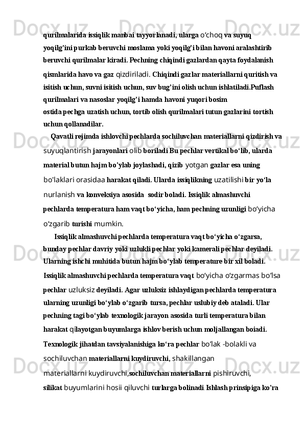 qurilmalarida issiqlik manbai   tayyorlanadi, ularga  o‘choq  va suyuq 
yoqilg’ini purkab beruvchi   moslama yoki yoqilg’i bilan havoni aralashtirib 
beruvchi qurilmalar   kiradi. Pechning chiqindi gazlardan qayta foydalanish 
qismlarida   havo va gaz  qizdiriladi.  Chiqindi gazlar materiallarni quritish va  
isitish uchun, suvni isitish uchun, suv bug’ini olish uchun ishlatiladi.Puflash 
qurilmalari va nasoslar yoqilg’i hamda havoni yuqori bosim
ostida pechga uzatish uchun, tortib olish qurilmalari tutun gazlarini   tortish 
uchun qollanadilar. 
    Qavatli rejimda ishlovchi pechlarda sochiluvchan materiallarni   qizdirish va
suyuqlantirish  jarayonlari  olib  boriladi Bu pechlar   vertikal bo‘lib, ularda 
material butun hajm bo'ylab joylashadi, qizib   yotgan  gazlar esa uning 
bo'laklari orasidaa  harakat qiladi. Ularda   issiqlikning  uzatilishi  bir yo‘la 
nurlanish  va konveksiya asosida    sodir boladi. Issiqlik almashuvchi 
pechlarda temperatura ham vaqt   bo‘yicha, ham pechning uzunligi  bo‘yicha 
o‘zgarib  turishi  mumkin.
      Issiqlik almashuvchi pechlarda temperatura vaqt bo‘yicha o‘zgarsa,  
bunday pechlar davriy yoki uzlukli pechlar yoki kamerali pechlar   deyiladi. 
Ularning ishchi muhitida butun hajm bo‘ylab temperature bir xil boladi. 
Issiqlik almashuvchi pechlarda temperatura vaqt   bo‘yicha o‘zgarmas bo’lsa
pechlar  uzluksiz  deyiladi. Agar uzluksiz   ishlaydigan pechlarda temperatura 
ularning uzunligi bo‘ylab   o‘zgarib tursa, pechlar uslubiy deb ataladi. Ular 
pechning tagi   bo‘ylab texnologik jarayon asosida turli temperatura bilan 
harakat   qi layotgan buyumlarga ishlov berish uchun moljallangan boiadi.  
Texnologik jihatdan tavsiyalanishiga ko‘ra pechlar  bo’lak -bolakli va 
sochiluvchan  materiallarni kuydiruvchi,  shakillangan
materiallarni kuydiruvchi, sochiluvchan materiallarni  pishiruvchi,
silikat  buyumlarini hosii qiluvchi  turlarga bolinadi . Ishlash prinsipiga ko'ra  