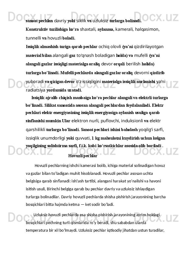 sanoat pechlan  davriy  yoki  siklik  va   uzluksiz  turlarga bolinadi.
Konstruktiv tuzilishiga ko‘ra  shaxtali,  aylanma,  kamerali,   halqasimon, 
tunnelli  va  hovuzli  boladi.
Issiqlik almashish turiga qarab pechlar  ochiq olovli  (ya’ni   qizdirilayotgan 
material bilan  alangali  gaz  to‘qnash boladigan   holda) va  mufelli  (ya’ni 
alangali gazlar issiqligi materialga oraliq   devor  orqali  berilish  holida) 
turlarga bo’linadi. Mufelli pechlarda   alangali gazlar oraliq  devorni  qizdirib 
yuboradi  va qizigan devor  o‘z   issiqligini  materialga issiqlik nurlanishi  ya’ni 
radiatsiya  yordamida   uzatadi.
     Issiqlik ajralib chiqish manbaiga ko‘ra pechlar alangali va   elektrli turlarga
bo’linadi. Silikat sanoatida asosan alangali   pechlardan foydalaniladi. Elektr 
pechlari elektr energiyasining   issiqlik energiyasiga aylanish usuliga qarab 
sinflanishi mumkin Ular  elektron nurli, puflovchi, induksionli  va  elektr 
qarshilikli   turlarga bo’linadi. Sanoat pechlari ishini baholash  yoqilg‘i sarfi,  
issiqlik unumdorligi  yoki  quvvati,  1 kg mahsulotni kuydirish uchun kelgan 
yoqilgining solishtirma sarfi, f.i.k. kabi   ko‘rsatkichlar asosida olib boriladi .
                                        Hovuzli pechlar
         Hovuzli pechlarning ishchi kamerasi boiib, ichiga material solinadigan hovuz 
va gazlar bilan to’ladigan muhit hisoblanadi. Hovuzli pechlar asosan uchta 
belgisiga qarab sinflanadi: ish!ash tartibi, alangani harakat yo‘nalishi va havoni 
isitish usuli, Birinchi belgiga qarab bu pechiar davriy va uzluksiz ishlaydigan 
turlarga bolinadilar. Davriy hovuzli pechlarda shisha pishirish jarayonining barcha 
bosqichlari bitta hajmda ketma — ket sodir bo‘ladi. 
        Uzluksiz hovuzli pechlarda esa shisha pishirish jarayonining ayrim holdagi 
bosqichlari pechning turli qismlarida ro‘y beradi, shu sababdan ularda 
temperatura bir xil bo’lmaydi. Uzluksiz pechlar iqtisodiy jihatdan ustun turadilar,