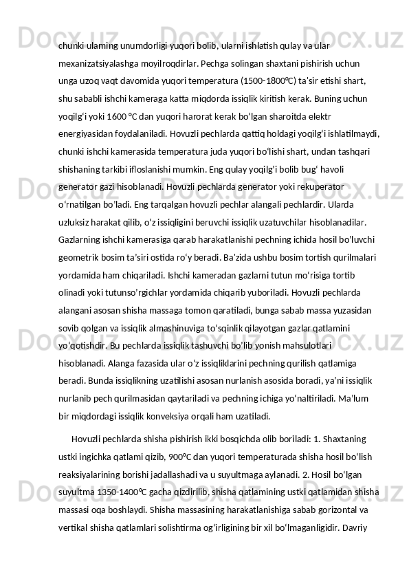 chunki ulaming unumdorligi yuqori bolib, ularni ishlatish qulay va ular 
mexanizatsiyalashga moyilroqdirlar. Pechga solingan shaxtani pishirish uchun 
unga uzoq vaqt davomida yuqori temperatura (1500-1800°C) ta'sir etishi shart, 
shu sababli ishchi kameraga katta miqdorda issiqlik kiritish kerak. Buning uchun 
yoqilg‘i yoki 1600 °C dan yuqori harorat kerak bo‘lgan sharoitda elektr 
energiyasidan foydalaniladi. Hovuzli pechlarda qattiq holdagi yoqilg‘i ishlatilmaydi,
chunki ishchi kamerasida temperatura juda yuqori bo‘lishi shart, undan tashqari 
shishaning tarkibi ifloslanishi mumkin. Eng qulay yoqilg’i bolib bug‘ havoli 
generator gazi hisoblanadi. Hovuzli pechlarda generator yoki rekuperator 
o‘rnatilgan bo’ladi. Eng tarqalgan hovuzli pechlar alangali pechlardir. Ularda 
uzluksiz harakat qilib, o‘z issiqligini beruvchi issiqlik uzatuvchilar hisoblanadilar. 
Gazlarning ishchi kamerasiga qarab harakatlanishi pechning ichida hosil bo’luvchi 
geometrik bosim ta’siri ostida ro‘y beradi. Ba'zida ushbu bosim tortish qurilmalari 
yordamida ham chiqariladi. Ishchi kameradan gazlarni tutun mo‘risiga tortib 
olinadi yoki tutunso’rgichlar yordamida chiqarib yuboriladi. Hovuzli pechlarda 
alangani asosan shisha massaga tomon qaratiladi, bunga sabab massa yuzasidan 
sovib qolgan va issiqlik almashinuviga to‘sqinlik qilayotgan gazlar qatlamini 
yo‘qotishdir. Bu pechlarda issiqlik tashuvchi bo’lib yonish mahsulotlari 
hisoblanadi. Alanga fazasida ular o‘z issiqliklarini pechning qurilish qatlamiga 
beradi. Bunda issiqlikning uzatilishi asosan nurlanish asosida boradi, ya’ni issiqlik 
nurlanib pech qurilmasidan qaytariladi va pechning ichiga yo‘naltiriladi. Ma’lum 
bir miqdordagi issiqlik konveksiya orqali ham uzatiladi. 
      Hovuzli pechlarda shisha pishirish ikki bosqichda olib boriladi: 1. Shaxtaning 
ustki ingichka qatlami qizib, 900°C dan yuqori temperaturada shisha hosil bo‘lish 
reaksiyalarining borishi jadallashadi va u suyultmaga aylanadi. 2. Hosil bo‘lgan 
suyultma 1350-1400°C gacha qizdirilib, shisha qatlamining ustki qatlamidan shisha
massasi oqa boshlaydi. Shisha massasining harakatlanishiga sabab gorizontal va 
vertikal shisha qatlamlari solishtirma og‘irligining bir xil bo‘lmaganligidir. Davriy  