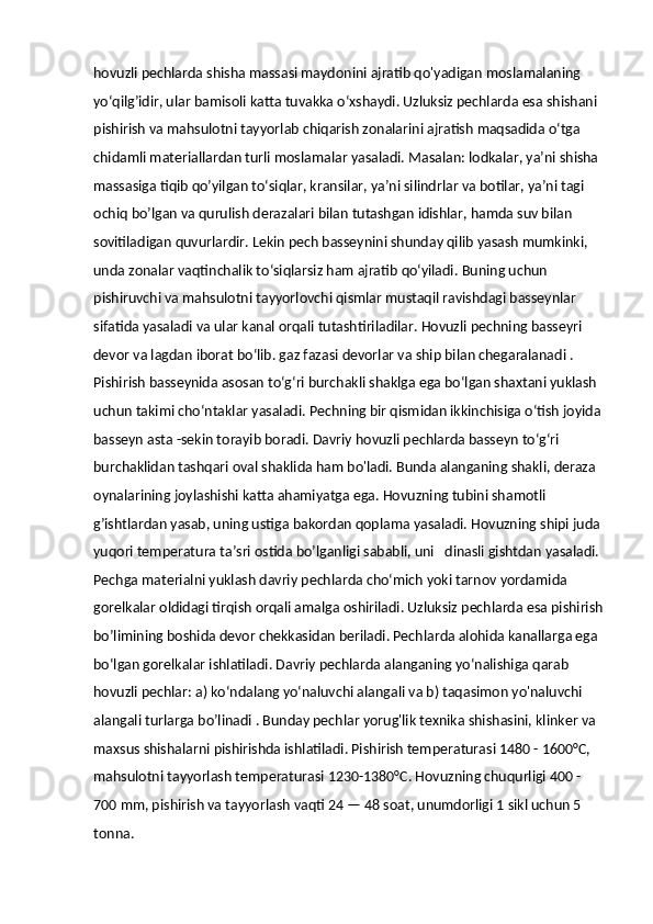 hovuzli pechlarda shisha massasi maydonini ajratib qo'yadigan moslamalaning 
yo‘qilg’idir, ular bamisoli katta tuvakka o‘xshaydi. Uzluksiz pechlarda esa shishani 
pishirish va mahsulotni tayyorlab chiqarish zonalarini ajratish maqsadida o‘tga 
chidamli materiallardan turli moslamalar yasaladi. Masalan: lodkalar, ya’ni shisha 
massasiga tiqib qo’yilgan to‘siqlar, kransilar, ya’ni silindrlar va botilar, ya’ni tagi 
ochiq bo’lgan va qurulish derazalari bilan tutashgan idishlar, hamda suv bilan 
sovitiladigan quvurlardir. Lekin pech basseynini shunday qilib yasash mumkinki, 
unda zonalar vaqtinchalik to‘siqlarsiz ham ajratib qo‘yiladi.  В uning uchun 
pishiruvchi va mahsulotni tayyorlovchi qismlar mustaqil ravishdagi basseynlar 
sifatida yasaladi va ular kanal orqali tutashtiriladilar. Hovuzli pechning basseyri 
devor va lagdan iborat bo‘lib. gaz fazasi devorlar va ship bilan chegaralanadi . 
Pishirish basseynida asosan to‘g‘ri burchakli shaklga ega bo‘lgan shaxtani yuklash 
uchun takimi cho‘ntaklar yasaladi. Pechning bir qismidan ikkinchisiga o‘tish joyida 
basseyn asta -sekin torayib boradi. Davriy hovuzli pechlarda basseyn to‘g‘ri 
burchaklidan tashqari oval shaklida ham bo'ladi. Bunda alanganing shakli, deraza 
oynalarining joylashishi katta ahamiyatga ega. Hovuzning tubini shamotli 
g’ishtlardan yasab, uning ustiga bakordan qoplama yasaladi. Hovuzning shipi juda 
yuqori temperatura ta’sri ostida bo’lganligi sababli, uni   dinasli gishtdan yasaladi. 
Pechga materialni yuklash davriy pechlarda cho‘mich yoki tarnov yordamida 
gorelkalar oldidagi tirqish orqali amalga oshiriladi. Uzluksiz pechlarda esa pishirish
bo’limining boshida devor chekkasidan beriladi. Pechlarda alohida kanallarga ega 
bo‘lgan gorelkalar ishlatiladi. Davriy pechlarda alanganing yo‘nalishiga qarab 
hovuzli pechlar: a) ko‘ndalang yo‘naluvchi alangali va b) taqasimon yo'naluvchi 
alangali turlarga bo’linadi . Bunday pechlar yorug'lik texnika shishasini, klinker va 
maxsus shishalarni pishirishda ishlatiladi. Pishirish temperaturasi 1480 - 1600°C, 
mahsulotni tayyorlash temperaturasi 1230-1380°C. Hovuzning chuqurligi 400 - 
700 mm, pishirish va tayyorlash vaqti 24 — 48 soat, unumdorligi 1 sikl uchun 5 
tonna. 