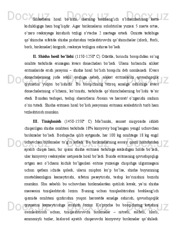 Silikatlarni   hosil   bo’lishi,   ularning   boshlang’ich   o’lchamlarining   katta
kichikligiga   ham   bog’liqdir.   Agar   birikmalarni   solishtirilsa   yuzasi   5   marta   ortsa,
o’zaro   reaksiyaga   kirishish   tezligi   o’rtacha   2   martaga   ortadi.   Omixta   tarkibiga
qo’shimcha  sifatida shisha  pishirishni  tezlashtiruvchi  qo’shimchalar  (xlorli, ftorli,
borli, birikmalar) kirgizib, reaksiya tezligini oshirsa bo’ladi. 
II.   Shisha   hosil   bo’lishi   (1150-1250 o  
C)   Odatda,   birinchi   bosqichdan   so’ng
omihta   tarkibida   erimagan   kvars   donachalari   bo’ladi.   Ularni   birlamchi   silikat
eritmalarida   erish   jarayoni   –   shisha   hosil   bo’lish   bosqichi   deb   nomlanadi.   Kvars
donachalarining   juda   sekin   erishiga   sabab,   silikat   eritmalarini   qovushqoqlik
qiymatini   yuqori   bo’lishidir.   Bu   bosqichning   tezroq   amalga   oshishiga   kvars
donachalarining   o’lchami,   ko’rinishi,   tarkibida   qo’shimchalarning   bo’lishi   ta’sir
etadi.   Bundan   tashqari,   tashqi   sharoitlarni   /bosim   va   harorat/   o’zgarishi   muhim
o’rin tutadi. Shisha eritmasi hosil bo’lish jarayonini eritmani aralashtirib turib ham
tezlashtirish mumkin. 
III.   Tiniqlanish   (1450-1550 o
  C)   Ma’lumki,   sanoat   miqyosida   ishlab
chiqarilgan shisha omihtasi tarkibida 18% kimyoviy bog’langan yengil uchuvchan
birikmalar   bo’ladi.   Boshqacha   qilib   aytganda,   har   100   kg   omihtaga   18   kg   engil
uchuvchan   birikmalar   to’g’ri   keladi.   Bu   birikmalarning   asosiy   qismi   humdondan
ajralib   chiqsa   ham,   bir   qismi   shisha   eritmasi   tarkibiga   aralashgan   holda   bo’ladi,
ular kimyoviy reaksiyalar natijasida hosil bo’ladi. Bunda eritmaning qovushqoqligi
ortgan   sari   o’lchami   kichik   bo’lganlari   eritma   yuzasiga   chiqishga   ulgurmagani
uchun   qatlam   ichida   qoladi,   ularni   miqdori   ko’p   bo’lsa,   shisha   buyumning
mustahkamligini   kamaytirishi,   sifatini   pasaytirishi,   tashqi   ko’rinishini   buzishi
mumkin.   Shu   sababli   bu   uchuvchan   birikmalardan   qutilish   kerak,   ya’ni   shisha
massasini   tiniqlashtirish   lozim.   Buning   uchun   tiniqlashtirishni   boshlang’ich
qismida   omihtani   qizdirishni   yuqori   haroratda   amalga   oshirish,   qovushqoqlik
qiymatini   kamaytirishga   erishish   lozim.   Ko’pincha   bu   bosqichning   ketishini
osonlashtirish   uchun,   tiniqlashtiruvchi   birikmalar   –   nitratli,   sulfatli,   hlorli,
ammoniyli   tuzlar,   kislorod   ajratib   chiqaruvchi   kimyoviy   birikmalar   qo’shiladi. 