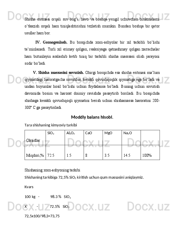 Shisha   eritmasi   orqali   suv   bug’i,   havo   va   boshqa   yengil   uchuvchan   birikmalarni
o’tkazish   orqali   ham   tiniqlashtirishni   tezlatish   mumkin.   Bundan   boshqa   bir   qator
usullar ham bor.
  IV.   Gomogenlash.   Bu   bosqichda   xom-ashyolar   bir   xil   tarkibli   bo’lishi
ta’minlanadi.   Turli   xil   erimay   qolgan,   reaksiyaga   qatnashmay   qolgan   zarrachalar
ham   butunlayin   aralashib   ketib   tiniq   bir   tarkibli   shisha   masssasi   olish   jarayoni
sodir bo’ladi.
V. Shisha massasini  sovutish.   Ohirgi bosqichda esa shisha eritmasi ma’lum
qiymatdagi haroratgacha sovutilsa, kerakli qovushqoqlik qiymatiga ega bo’ladi va
undan   buyumlar   hosil   bo’lishi   uchun   foydalansa   bo’ladi.   Buning   uchun   sovutish
davomida   bosim   va   harorat   doimiy   ravishda   pasaytirib   boriladi.   Bu   bosqichda
shishaga  kerakli   qovushqoqli  qiymatini   berish  uchun  shishamassa   haroratini   200-
300 o
 C ga pasaytiriladi. 
Moddiy balans hisobi .
Tara shishaning kimyoviy tarkibi
Oksidlar  SiO
2 Al
2 O
3 CaO MgO Na
2 O
Miqdori,% 72.5 1.5 8 3.5 14.5 100%
Shishaning xom-ashyoning tarkibi
Shishaning tarkibiga 72,5% SiO
2  kiritish uchun qum massasini aniqlaymiz.
Kvars 
100 kg   -            98.3 %   SiO
2
X           -             72.5%   SiO
2
72,5х100/98,3=73,75 