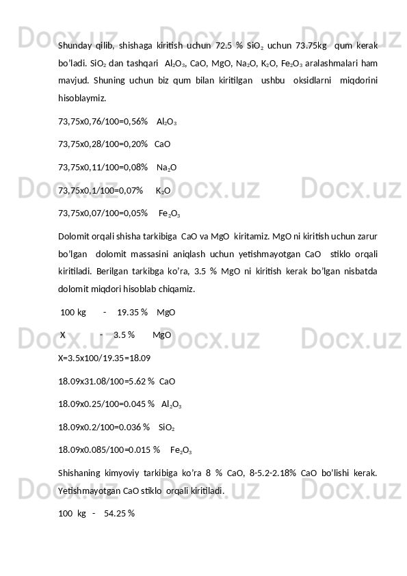 Shunday   qilib,   shishaga   kiritish   uchun   72.5   %   SiO
2   uchun   73.75kg     qum   kerak
bo’ladi.  SiO
2   dan  tashqari    Al
2 O
3 ,  CaO, MgO,  Na
2 O,  K
2 O,  Fe
2 O
3   aralashmalari  ham
mavjud.   Shuning   uchun   biz   qum   bilan   kiritilgan     ushbu     oksidlarni     miqdorini
hisoblaymiz.
73,75х0,76/100=0,56%     Al
2 O
3
73,75х0,28/100=0,20%    CaO
73,75х0,11/100=0,08%     Na
2 O
73,75 х 0,1/100=0,07%      K
2 O
73,75 х 0,07/100=0,05%     Fe
2 O
3
Dolomit orqali shisha tarkibiga  CaO va MgO  kiritamiz. MgO ni kiritish uchun zarur
bo’lgan     dolomit   massasini   aniqlash   uchun   yetishmayotgan   CaO     stiklo   orqali
kiritiladi.   Berilgan   tarkibga   ko’ra,   3.5   %   MgO   ni   kiritish   kerak   bo’lgan   nisbatda
dolomit miqdori hisoblab chiqamiz.
  100  kg         -     19.35 %     MgO  
  X                 -     3.5 %         MgO
X =3.5х100/19.35=18.09  
18.09x31.08/100=5.62 %  CaO
18.09x0.25/100=0.045 %   Al
2 O
3
18.09x0.2/100=0.036 %    SiO
2
18.09x0.085/100=0.015 %     Fe
2 O
3   
Shishaning   kimyoviy   tarkibiga   ko’ra   8   %   CaO,   8-5.2-2.18%   CaO   bo’lishi   kerak.
Yetishmayotgan CaO stiklo  orqali kiritiladi. 
100  kg   -    54.25 % 