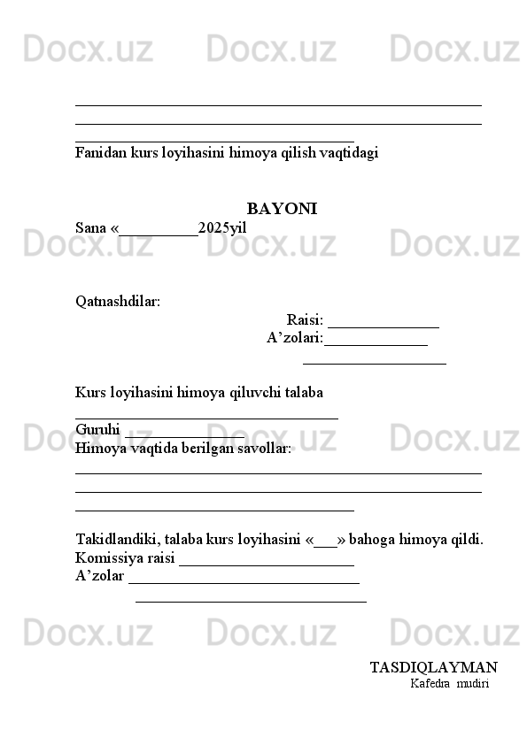 ___________________________________________________
___________________________________________________
___________________________________
Fanidan kurs loyihasini himoya qilish vaqtidagi 
BAYONI
Sana  «__________2025 yil
Qatnashdilar: 
                                                     Raisi:  ______________
                                                A’zolari: _____________
                                                         __________________
Kurs loyi h asi ni  himoya qiluvchi talaba 
_________________________________
Guruhi  _______________
H imoya vaqtida berilgan savollar: 
___________________________________________________
___________________________________________________
___________________________________
Takidlandiki, talaba kurs loyi ha sini  «___»  bahoga himoya qildi.
Komissiya raisi  ______________________
A’zolar  _____________________________
               _____________________________
TASDIQLAYMAN
                                                             Kafedra  mudiri  