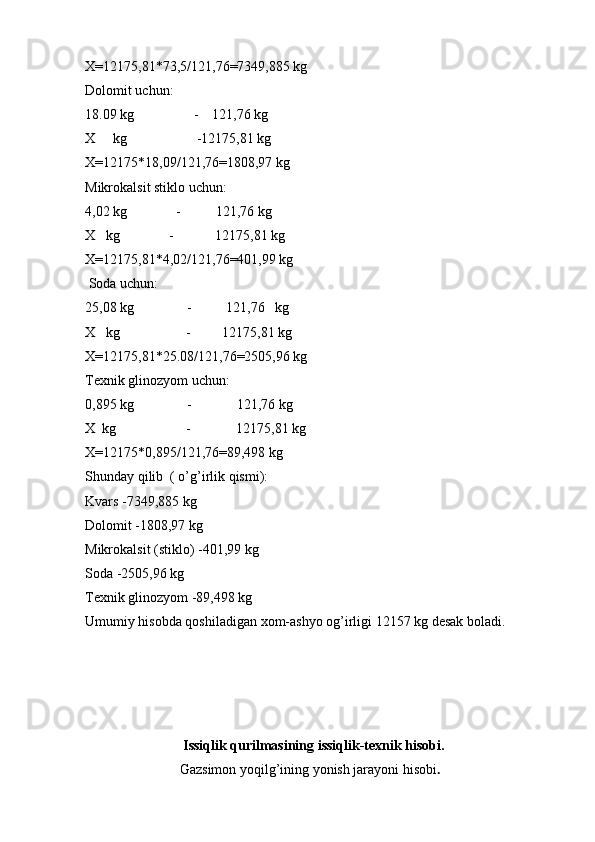 X=12175,81*73,5/121,76=7349,885 kg
Dolomit uchun:
18.09 kg                 -    121,76 kg
X     kg                    -12175,81 kg
X=12175*18,09/121,76=1808,97 kg
Mikrokalsit stiklo uchun:
4,02 kg              -          121,76 kg 
X   kg              -            12175,81 kg
X=12175,81*4,02/121,76=401,99 kg
 Soda uchun:
25,08 kg               -          121,76   kg
X   kg                   -         12175,81 kg
X=12175,81*25.08/121,76=2505,96 kg
Texnik glinozyom uchun:
0,895 kg               -             121,76 kg 
X  kg                    -             12175,81 kg
X=12175*0,895/121,76=89,498 kg
Shunday qilib  ( o’g’irlik qismi):
Kvars -7349,885 kg             
Dolomit -1808,97 kg             
Mikrokalsit (stiklo) -401,99 kg             
Soda -2505,96 kg             
Texnik glinozyom -89,498 kg 
Umumiy hisobda qoshiladigan xom-ashyo og’irligi 12157 kg desak boladi. 
                            Issiqlik qurilmasining issiqlik-texnik hisobi.
                           Gazsimon yoqilg’ining yonish jarayoni hisobi .