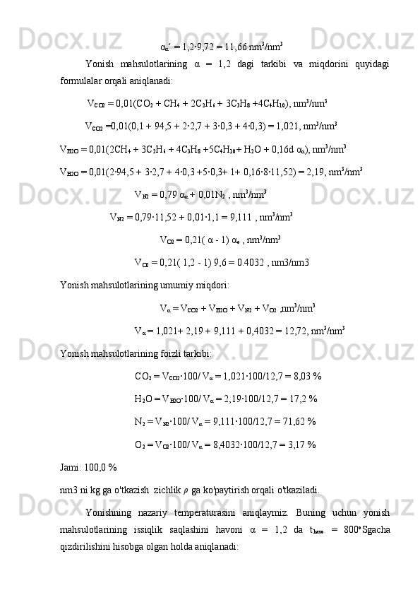 α
α ‘ = 1,2∙9,72 = 11,66 nm 3
/nm 3
Yonish   mahsulotlarining   α   =   1,2   dagi   tarkibi   va   miqdorini   quyidagi
formulalar orqali aniqlanadi:  
 V
CO2  = 0,01(CO
2  + CH
4  + 2C
2 H
6  + 3C
3 H
8  +4C
4 H
10 ), nm 3
/nm 3
V
CO2  =0,01(0,1 + 94,5 + 2∙2,7 + 3∙0,3 + 4∙0,3) = 1,021, nm 3
/nm 3
V
H2O  = 0,01(2CH
4  + 3C
2 H
6  + 4C
3 H
8  +5C
4 H
10 + H
2 O + 0,16d α
α ), nm 3
/nm 3
V
H2O  = 0,01(2∙94,5 + 3∙2,7 + 4∙0,3 +5∙0,3+ 1+ 0,16∙8∙11,52) = 2,19, nm 3
/nm 3
V
N2  = 0,79 α
α  + 0,01N
2  , nm 3
/nm 3
V
N2  = 0,79∙11,52 + 0,01∙1,1 = 9,111 , nm 3
/nm 3
V
O2  = 0,21( α - 1) α
o  , nm 3
/nm 3
V
O2  = 0,21( 1,2 - 1) 9,6 = 0.4032 , nm3/nm3
Yonish mahsulotlarining umumiy miqdori:
V
α  = V
CO2  + V
H2O  + V
N2  + V
O2  ,nm 3
/nm 3
V
α  = 1,021+ 2,19 + 9,111 + 0,4032 = 12,72, nm 3
/nm 3
Yonish mahsulotlarining foizli tarkibi:
CO
2  = V
CO2 ∙100/ V
α  = 1,021∙100/12,7 = 8,03 %
H
2 O = V
H2O ∙100/ V
α  = 2,19∙100/12,7 = 17,2 %
N
2  = V
N2 ∙100/ V
α  = 9,111∙100/12,7 = 71,62 %
O
2  = V
O2 ∙100/ V
α  = 8,4032∙100/12,7 = 3,17 %
Jami: 100,0 %
nm3 ni kg ga o'tkazish  zichlik  ρ
 ga ko'paytirish orqali o'tkaziladi. 
Yonishning   nazariy   temperaturasini   aniqlaymiz.   Buning   uchun   yonish
mahsulotlarining   issiqlik   saqlashini   havoni   α   =   1,2   da   t
havo   =   800 o
Sgacha
qizdirilishini hisobga olgan holda aniqlanadi:    