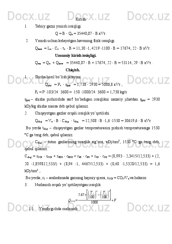 Kirish.
1. Tabiiy gazni yonish issiqligi.
Q = B  ⋅  Q
n  = 35440,07  ⋅   В   к V т .
 2. Yonish uchun kelayotgan havoning fizik issiqligi.
Q
havo   = L
α   ⋅  C
v    ⋅  t
v    ⋅  B = 11,30  ⋅ 1, 4219  ⋅ 1100  ⋅   В  = 17674, 22  ⋅   В   к V т  .
Umumiy kirish issiqligi.
Q
um   = Q
is   + Q
havo    = 35440,07  ⋅   В  + 17674, 22  ⋅   В  = 53114, 29  ⋅  B  к V т  .
Chiqish.
1. Shisha hosil bo’lish jarayoni.
Q
qay    =  Р
с    ⋅  q
qay    = 1,738  ⋅  2930 = 5086,8  к V т  ,
Р
c  =  Р   ⋅ 103/24  . 
3600 =  150  ⋅ 1000/24  . 
3600 = 1,738 kg/s
q
qay  – shisha   pishirishda   sarf   bo’ladigan   issiqlikni   nazariy   jihatdan   q
qay   =   2930
kDj/kg shisha massa deb qabul qilamiz. 
2. Chiqayotgan gazlar orqali issiqlik yo’qotilishi.
Q
ch.g.    = V
α   ⋅  B  ⋅  C
ch.g.    ⋅  t
ch.q.    = 12,508  ⋅   В   ⋅ 1,6  ⋅ 1530 = 30619,6  ⋅   В   к V т  
  Bu yerda t
ch.g.   – chiqayotgan gazlar temperaturasini pishish temperaturasiga 1530
º С  ga teng deb, qabul qilamiz.
  C
ch.g.   –   tutun   gazlarining   issiqlik   sig’imi,   к Dj/nm 3
,   1530   º С   ga   teng   deb,
qabul qilamiz.
C
ch.g.  = r
CO2   ⋅  c
CO2  + r
H2O   ⋅  c
H2O  + r
N2   ⋅  c
N2  + r
O2   ⋅  c
O2  = (0,993  ⋅  2,3415/12,533) + (2,
20   ⋅ 1,859812,533/)   +   (8,94   ⋅ 1,   4467/12,533)   +   (0,40   ⋅ 1,5320/12,533)   =   1,6
kDj/nm 3
 ,
 Bu yerda; r
1  – aralashmada gazning hajmiy qismi, r
CO2  = CO
2 /V
α  va hokazo.
3. Nurlanish orqali yo’qotilayotgan issiqlik.
Q
NUR = 5.67 ∗[( T
1
100	) 4
−	( T
2
100	) 4]
1000 ∗ F
1.1. Yondirgichda nurlanish. 