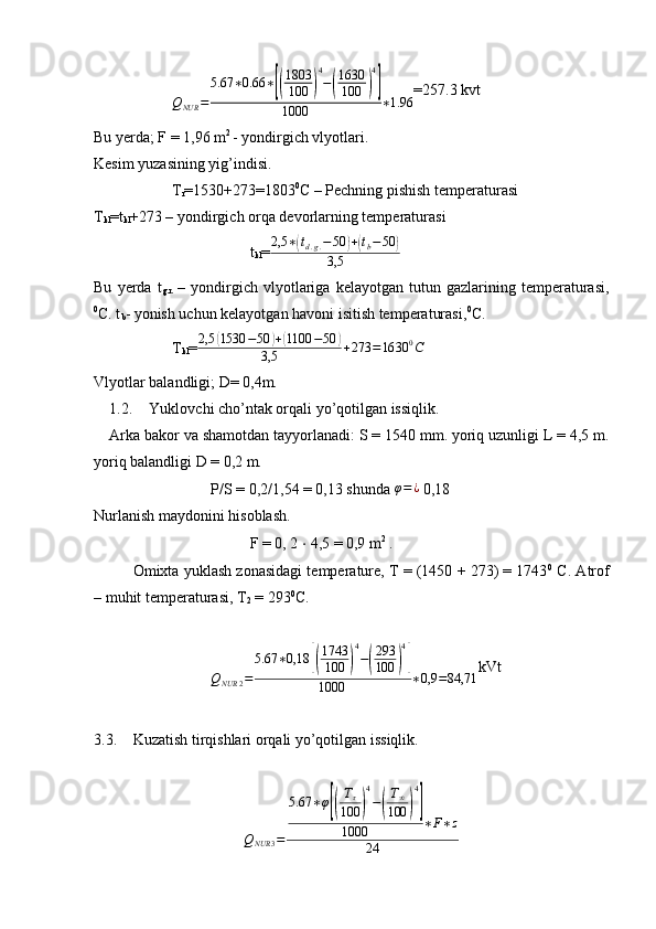 Q
NUR = 5.67 ∗ 0.66 ∗[( 1803
100	) 4
−	( 1630
100	) 4]
1000 ∗ 1.96 =257.3 kvt
Bu yerda; F = 1,96 m 2 
- yondirgich vlyotlari.
Kesim yuzasining yig’indisi.
T
r =1530+273=1803 0
C – Pechning pishish temperaturasi
T
kl =t
kl +273 – yondirgich orqa devorlarning temperaturasi
t
kl = 2,5 ∗	
( t
d . g . − 50	) +	( t
b − 50	)
3,5
Bu   yerda   t
g.r.   –   yondirgich   vlyotlariga   kelayotgan   tutun   gazlarining   temperaturasi,
0
C. t
b - yonish uchun kelayotgan havoni isitish temperaturasi, 0
C.
T
kl =	
2,5	(1530	−50	)+(1100	−50	)	
3,5	+273	=1630	0C
Vlyotlar balandligi; D= 0,4m.
1.2. Yuklovchi cho’ntak orqali yo’qotilgan issiqlik.
Arka bakor va shamotdan tayyorlanadi: S = 1540 mm. yoriq uzunligi L = 4,5 m.
yoriq balandligi D = 0,2 m.
P/S = 0,2/1,54 = 0,13 shunda 	
φ=¿  0,18
Nurlanish maydonini hisoblash.
  F = 0, 2  ⋅  4,5 = 0,9 m 2
 .
  Omixta yuklash zonasidagi temperature, T = (1450 + 273) = 1743 0
 C. Atrof
– muhit temperaturasi, T
2  = 293 0
C.
 	
QNUR	2=	
5.67	∗0,18	[(
1743
100	)
4
−(
293
100	)
4
]	
1000	∗0,9	=84,71
kVt
3.3. Kuzatish tirqishlari orqali yo’qotilgan issiqlik. 
 
Q
NUR 3 = 5.67 ∗ φ	
[( T
τ
100	) 4
−	( T
∞
100	) 4]
1000 ∗ F ∗ z
24 