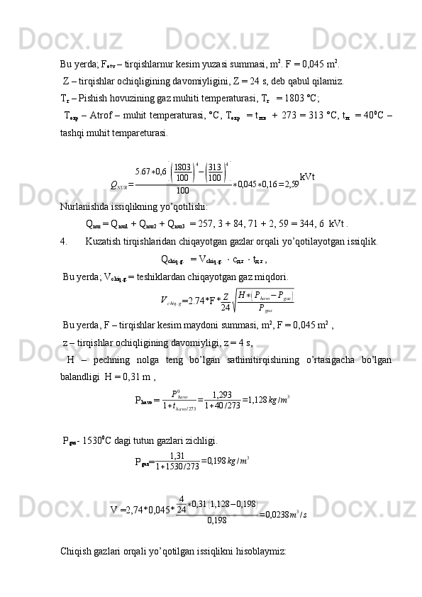 Bu yerda; F
otv  – tirqishlarnur kesim yuzasi summasi, m 2
. F = 0,045 m 2
. 
 Z – tirqishlar ochiqligining davomiyligini, Z = 24 s, deb qabul qilamiz.
Т
г  – Pishish hovuzining gaz muhiti temperaturasi,  Т
г    = 1803 º С ;
  Т
окр   – Atrof – muhit temperaturasi, º С ,   Т
окр    = t
н . в    + 273 = 313 º С , t
н    = 40 0
С   –
tashqi muhit tempareturasi.
Q
NUR = 5.67 ∗ 0,6[( 1803
100	) 4
−	( 313
100	) 4]
100 ∗ 0,045 ∗ 0,16 = 2,59 kVt
Nurlanishda issiqlikning yo’qotilishi:
Q
nur  = Q
nur1  + Q
nur2  + Q
nur3   = 257, 3 + 84, 71 + 2, 59 = 344, 6  kVt .
4. Kuzatish tirqishlaridan chiqayotgan gazlar orqali yo’qotilayotgan issiqlik.
Q
chiq.g.    = V
chiq.g.    ⋅   с
д . г     ⋅  t
д . г  ,
 Bu yerda; V
chiq.g.  = teshiklardan chiqayotgan gaz miqdori.	
Vchiq	.g
=2.74*F *	Z
24	√
H∗(Phavo	−	Pgaz	)	
Pgaz
 Bu yerda, F – tirqishlar kesim maydoni summasi, m 2
, F = 0,045 m 2
 ,
 z – tirqishlar ochiqligining davomiyligi, z = 4 s,
  Н   –   pechning   nolga   teng   bo’lgan   sathinitirqishining   o’rtasigacha   bo’lgan
balandligi   Н  = 0,31 m ,
  P
havo  = 	
Phavo0	
1+thavo	/273	
=	1,293	
1+40	/273	=1,128	kg	/m3
 P
gaz - 1530 0
C dagi tutun gazlari zichligi.
P
gaz = 1,31
1 + 1530 / 273 = 0,198 kg / m 3
V =2,74*0,045* 4
24 ∗ 0,31	
( 1,128 − 0,198	)
0,198 = 0,0238 m 3
/ s
 
Chiqish gazlari orqali yo’qotilgan issiqlikni hisoblaymiz: 