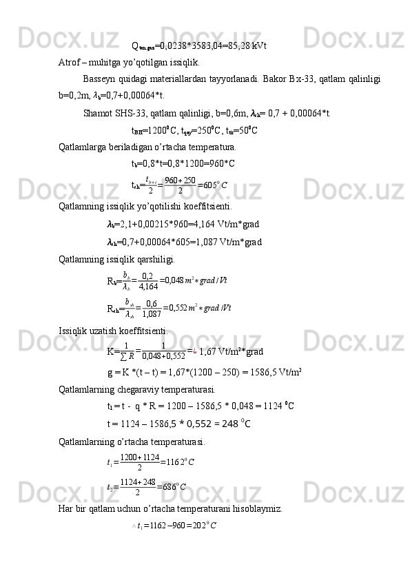 Q
tan.gaz =0,0238*3583,04=85,28 kVt
Atrof – muhitga yo’qotilgan issiqlik.
  Basseyn quidagi materiallardan tayyorlanadi. Bakor Bx-33, qatlam qalinligi
b=0,2m, λ
b =0,7+0,00064*t.
  Shamot SHS-33, qatlam qalinligi, b=0,6m,  ??????
sh = 0,7 + 0,00064*t.
t
BH =1200 0
C, t
qay =250 0
C, t
tir =50 0
C
Qatlamlarga beriladigan o’rtacha temperatura.
t
b =0,8*t=0,8*1200=960*C 
t
sh = t
b + t
2 = 960 + 250
2 = 60 5 0
C
Qatlamning issiqlik yo’qotilishi koeffitsienti.
??????
b =2,1+0,00215*960=4,164 Vt/m*grad
??????
sh =0,7+0,00064*605=1,087 Vt/m*grad
Qatlamning issiqlik qarshiligi.
R
b =	
bb
λb
=	0,2
4,164	=0,048	m2∗grad	/Vt
R
sh =	
bsh
λsh
=	0,6
1,087	=0,552	m2∗grad	/Vt
Issiqlik uzatish koeffitsienti.
K= 1
∑ R = 1
0,048 + 0,552 = ¿
 1,67 Vt/m 2
*grad
g = K *(t – t) = 1,67*(1200 – 250) = 1586,5 Vt/m 2
Qatlamlarning chegaraviy temperaturasi.
t
1  = t -  q * R = 1200 – 1586,5 * 0,048 = 1124  0
C
  t = 1124 – 1586, 5 * 0,552 = 248  0
C
Qatlamlarning o’rtacha temperaturasi. 
t
1 = 1200 + 1124
2 = 116 2 0
C
t
2 = 1124 + 248
2 = 68 6 0
C
Har bir qatlam uchun o’rtacha temperaturani hisoblaymiz.
 	
△t1=1162	−960	=20	20C 