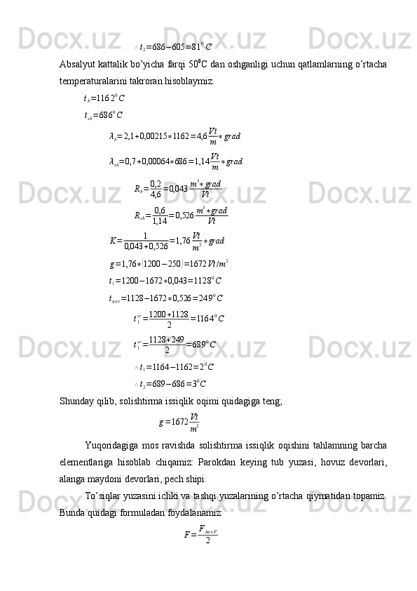 △ t
2 = 686 − 605 = 8 1 0
C
Absalyut kattalik bo’yicha farqi 50 0
C dan oshganligi uchun qatlamlarning o’rtacha
temperaturalarini takroran hisoblaymiz.tb=116	20C
t
sh = 68 6 0
C
λ
b = 2,1 + 0,00215 ∗ 1162 = 4,6 Vt
m ∗ grad	
λsh=0,7	+0,00064	∗686	=1,14	Vt
m	∗grad
R
b = 0,2
4,6 = 0,043 m 3
∗ grad
Vt
R
sh = 0,6
1,14 = 0,526 m 3
∗ grad
Vt	
K=	1	
0,043	+0,526	=1,76	Vt
m2∗grad	
g=1,76	∗(1200	−250	)=1672	Vt	/m2
t
1 = 1200 − 1672 ∗ 0,043 = 112 8 0
C
t
qay = 1128 − 1672 ∗ 0,526 = 24 9 0
C
t
1sr
= 1200 + 1128
2 = 116 4 0
C
t
1sr
= 1128 + 249
2 = 68 9 0
C	
△t1=1164	−1162	=20C
△ t
2 = 689 − 686 = 3 0
C
Shunday qilib, solishtirma issiqlik oqimi quidagiga teng;
g = 1672 Vt
m 2
Yuqoridagiga   mos   ravishda   solishtirma   issiqlik   oqishini   tahlamning   barcha
elementlariga   hisoblab   chiqamiz:   Parokdan   keying   tub   yuzasi,   hovuz   devorlari,
alanga maydoni devorlari, pech shipi. 
To’siqlar yuzasini ichki va tashqi yuzalarining o’rtacha qiymatidan topamiz.
Bunda quidagi formuladan foydalanamiz:	
F=	Fbn+F	
2 