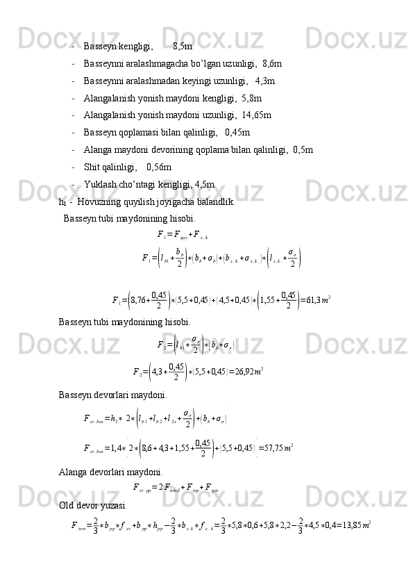- Basseyn kengligi,        8,5m
- Basseynni aralashmagacha bo’lgan uzunligi,  8,6m
- Basseynni aralashmadan keyingi uzunligi,   4,3m 
- Alangalanish yonish maydoni kengligi,  5,8m
- Alangalanish yonish maydoni uzunligi,  14,65m
- Basseyn qoplamasi bilan qalinligi,   0,45m
- Alanga maydoni devorining qoplama bilan qalinligi,  0,5m
- Shit qalinligi,    0,56m
- Yuklash cho’ntagi kengligi, 4,5m
h
1   -  Hovuzning quyilish joyigacha balandlik.
  Basseyn tubi maydonining hisobi.F1=	Fqay	+Fz.k
F
1 =	
( l
b 1 + b
b
2	) ∗	( b
b + σ
b	) +	( b
s . k . + σ
s . k .	) ∗( l
s . k . + σ
σ
2	)
F
1 =	
( 8,76 + 0,45
2	) ∗	( 5,5 + 0,45	) +	( 4,5 + 0,45	) ∗( 1,55 + 0,45
2	) = 61,3 m 2
Basseyn tubi maydonining hisobi.
F
2 =	
( l
b 1 + σ
σ
2	) ∗	( b
b + σ
σ	)	
F2=(4,3	+0,45
2	)∗(5,5	+0,45	)=	26,92	m2
Basseyn devorlari maydoni.
F
st . bos = h
2 ∗	
[ 2 ∗	( l
b 1 + l
b 2 + l
2 x + σ
σ
2	) +	( b
b + σ
σ	)]	
Fst.bos	=1,4	∗[2∗(8,6	+4,3	+1,55	+0,45
2	)+(5,5	+0,45	)]=57,75	m2
Alanga devorlari maydoni.
F
st . pp = 2 F
nrod + F
top + F
gor
Old devor yuzasi.
F
yon = 2
3 ∗ b
pp ∗ f
sv + b
pp ∗ h
pp − 2
3 ∗ b
z . k ∗ f
z . k = 2
3 ∗ 5,8 ∗ 0,6 + 5,8 ∗ 2,2 − 2
3 ∗ 4,5 ∗ 0,4 = 13,85 m 2 