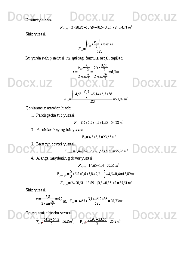 Umumiy hisob.Fst.pp=	2∗20,86	+13,89	−	(0,5	∗0,35	)∗8=54,71	m2
Ship yuzasi.	
Fsv=	
(lpp+σpp
2	)∗π∗r∗α	
180
Bu yerda r-ship radiusi, m. quidagi formula orqali topiladi.
r = b
pp + σ
sv
2
2 ∗ sin α
2 = 5,8 + 0,56
2
2 ∗ sin 56
2 = 6,5 m
F
sv =	
( 14,65 + 0,5
2	) ∗ 5,14 ∗ 6,5 ∗ 56
180 = 93,87 m 2
Qoplamasiz maydon hisobi. 
1. Parokgacha tub yuzasi.	
F1=8,6	∗5,5	+4,5	∗1,55	=54,28	m2
2. Parokdan keying tub yuzasi.	
F2=	4,3	∗5,5	=23,65	m2
3. Basseyn devori yuzasi.	
Fdevor	=1,4	∗[2∗(12,9	+1,55	+5,5	)]=55,86	m2
4. Alanga maydoninig devor yuzasi.	
Fmayd	=14,65	∗1,4	=20,51	m2
F
yon . qis = 2
3 ∗ 5,8 ∗ 0,6 + 5,8 ∗ 2,2 − 2
3 ∗ 4,5 ∗ 0,4 = 13,89 m 2
F
st . pp = 2 ∗ 20,51 + 13,89 −	
( 0,5 ∗ 0,35	) ∗ 8 = 55,51 m 2
Ship yuzasi.
r = 5,8
2 ∗ sin 56
2 = 6,2
m,   F
sv = 14,65 + 3,14 ∗ 6,2 ∗ 56
180 = 88,73 m 2
To’siqlarni o’rtacha yuzasi.
F
1sr ¿ 61,3 + 54,2
2 = 56,8 m 2
,  F
2sr	
¿26,92	+23,65
2	=	25,3	m2 