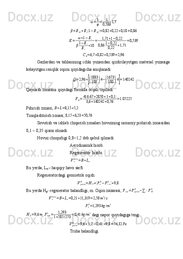 ω=	1
φ=	1	
0,586	1,7β = E
M + E
r	
( 1 − E
M	) = 0,82 + 0,22 ∗ 0,18 = 0,86	
K=	ω+1−	Er	
β1−	Er	
Er	
+10	
=	1,71	+1−0,22	
0,86	1−0,22
0,22	+1,71	
=0,539
C
B = 6,7 ∗ 0,82 ∗ 0,539 = 2,96
Gazlardan  va  tahlamning  ichki  yuzasidan  qizdirilayotgan  material   yuzasiga
kelayotgan issiqlik oqimi quyidagicha aniqlanadi:
Q = 2,96 ∗	
[( 1883
100	) 4 −	( 1673
100	) 4	] = 140242
Qaynash zonasini quyidagi formula orqali topiladi:	
FB=	416.67	∗2850	∗(1∗0,1	)	
3,6	∗140242	∗0,76	=1.05225
Pshirish zonasi; 	
B∗L=8,15	∗5,2
Tiniqlashtirish zonasi;  8,15 ∗ 6,23 = 50,76
Sovutish va ishlab chiqarish zonalari hovuzning umumiy pishirish zonasidan
0,1 – 0,35 qismi olinadi.
Hovuz chuqurligi 0,8÷1,2 deb qabul qilinadi.
Aerodinamik hisob.
Regenerator hisobi.
 
Vohavo	=	B∗Lα
Bu yerda, L
α  – haqiqiy havo sarfi.
Regeneratordagi geometrik oqish.	
VgeomB	=	H	P∗(PoB−	P1srB	)∗9,8
Bu yerda H
p - regenerator balandligi, m. Oqim zaxarasi,  P
zax = P
geomB
− ∑ △ P
MB
 	
Vohavo	=	B∗Lα=0,21	∗11,319	=	2,58	m2/s
P
o B
= 1,293 kg / m 2
H
P = 9,6 m
, 	
P585b	=	1,293	
1+585	/273	=	0,41	kg	/m2  dagi napor quyidagiga teng:	
VgeomB	=9,6	∗(1,2	−0,41	)∗9,8	=74,32	Pa
Truba balandligi. 